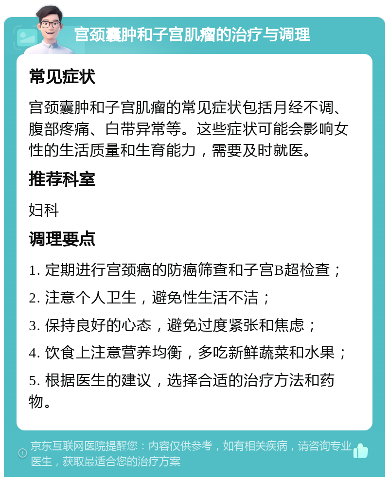 宫颈囊肿和子宫肌瘤的治疗与调理 常见症状 宫颈囊肿和子宫肌瘤的常见症状包括月经不调、腹部疼痛、白带异常等。这些症状可能会影响女性的生活质量和生育能力，需要及时就医。 推荐科室 妇科 调理要点 1. 定期进行宫颈癌的防癌筛查和子宫B超检查； 2. 注意个人卫生，避免性生活不洁； 3. 保持良好的心态，避免过度紧张和焦虑； 4. 饮食上注意营养均衡，多吃新鲜蔬菜和水果； 5. 根据医生的建议，选择合适的治疗方法和药物。