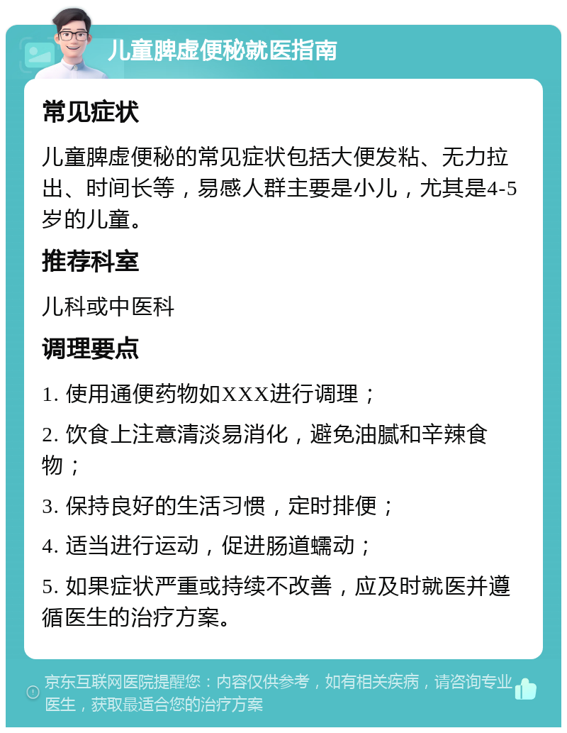 儿童脾虚便秘就医指南 常见症状 儿童脾虚便秘的常见症状包括大便发粘、无力拉出、时间长等，易感人群主要是小儿，尤其是4-5岁的儿童。 推荐科室 儿科或中医科 调理要点 1. 使用通便药物如XXX进行调理； 2. 饮食上注意清淡易消化，避免油腻和辛辣食物； 3. 保持良好的生活习惯，定时排便； 4. 适当进行运动，促进肠道蠕动； 5. 如果症状严重或持续不改善，应及时就医并遵循医生的治疗方案。