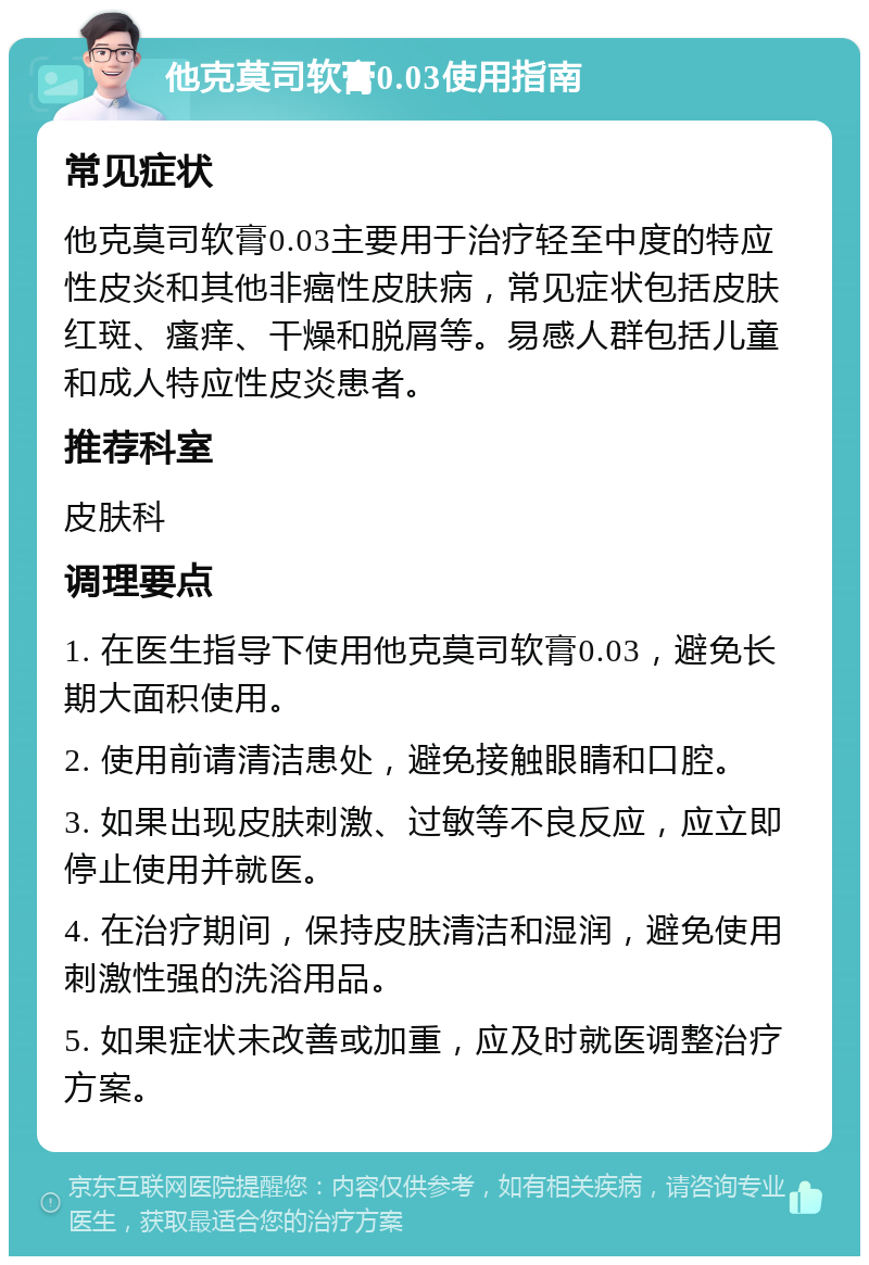 他克莫司软膏0.03使用指南 常见症状 他克莫司软膏0.03主要用于治疗轻至中度的特应性皮炎和其他非癌性皮肤病，常见症状包括皮肤红斑、瘙痒、干燥和脱屑等。易感人群包括儿童和成人特应性皮炎患者。 推荐科室 皮肤科 调理要点 1. 在医生指导下使用他克莫司软膏0.03，避免长期大面积使用。 2. 使用前请清洁患处，避免接触眼睛和口腔。 3. 如果出现皮肤刺激、过敏等不良反应，应立即停止使用并就医。 4. 在治疗期间，保持皮肤清洁和湿润，避免使用刺激性强的洗浴用品。 5. 如果症状未改善或加重，应及时就医调整治疗方案。