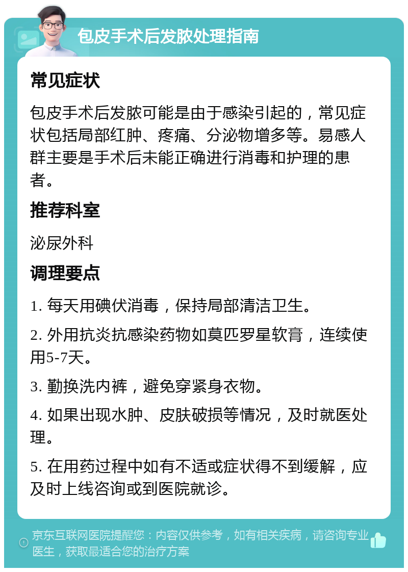 包皮手术后发脓处理指南 常见症状 包皮手术后发脓可能是由于感染引起的，常见症状包括局部红肿、疼痛、分泌物增多等。易感人群主要是手术后未能正确进行消毒和护理的患者。 推荐科室 泌尿外科 调理要点 1. 每天用碘伏消毒，保持局部清洁卫生。 2. 外用抗炎抗感染药物如莫匹罗星软膏，连续使用5-7天。 3. 勤换洗内裤，避免穿紧身衣物。 4. 如果出现水肿、皮肤破损等情况，及时就医处理。 5. 在用药过程中如有不适或症状得不到缓解，应及时上线咨询或到医院就诊。