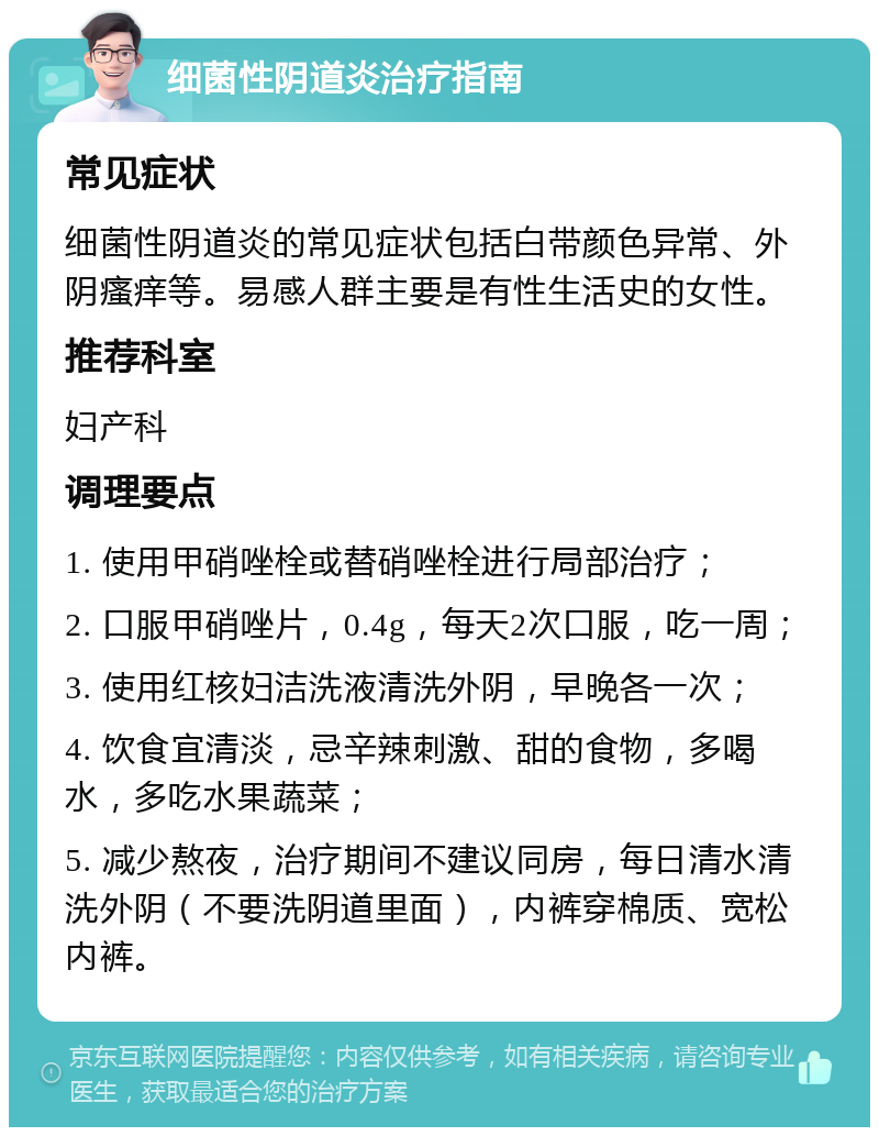 细菌性阴道炎治疗指南 常见症状 细菌性阴道炎的常见症状包括白带颜色异常、外阴瘙痒等。易感人群主要是有性生活史的女性。 推荐科室 妇产科 调理要点 1. 使用甲硝唑栓或替硝唑栓进行局部治疗； 2. 口服甲硝唑片，0.4g，每天2次口服，吃一周； 3. 使用红核妇洁洗液清洗外阴，早晚各一次； 4. 饮食宜清淡，忌辛辣刺激、甜的食物，多喝水，多吃水果蔬菜； 5. 减少熬夜，治疗期间不建议同房，每日清水清洗外阴（不要洗阴道里面），内裤穿棉质、宽松内裤。