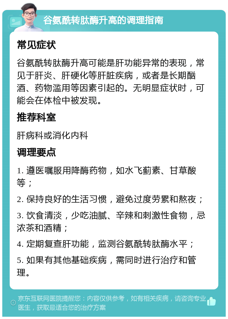 谷氨酰转肽酶升高的调理指南 常见症状 谷氨酰转肽酶升高可能是肝功能异常的表现，常见于肝炎、肝硬化等肝脏疾病，或者是长期酗酒、药物滥用等因素引起的。无明显症状时，可能会在体检中被发现。 推荐科室 肝病科或消化内科 调理要点 1. 遵医嘱服用降酶药物，如水飞蓟素、甘草酸等； 2. 保持良好的生活习惯，避免过度劳累和熬夜； 3. 饮食清淡，少吃油腻、辛辣和刺激性食物，忌浓茶和酒精； 4. 定期复查肝功能，监测谷氨酰转肽酶水平； 5. 如果有其他基础疾病，需同时进行治疗和管理。