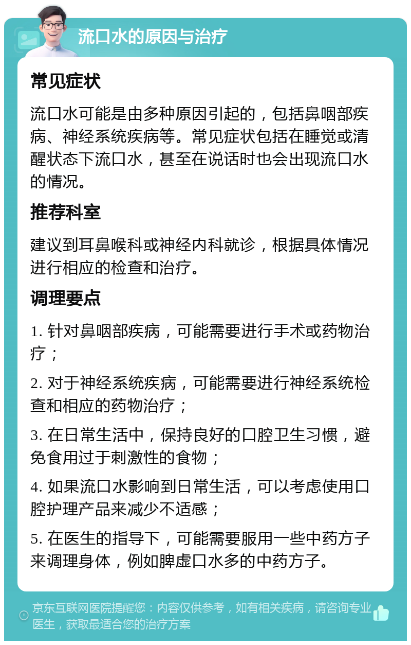 流口水的原因与治疗 常见症状 流口水可能是由多种原因引起的，包括鼻咽部疾病、神经系统疾病等。常见症状包括在睡觉或清醒状态下流口水，甚至在说话时也会出现流口水的情况。 推荐科室 建议到耳鼻喉科或神经内科就诊，根据具体情况进行相应的检查和治疗。 调理要点 1. 针对鼻咽部疾病，可能需要进行手术或药物治疗； 2. 对于神经系统疾病，可能需要进行神经系统检查和相应的药物治疗； 3. 在日常生活中，保持良好的口腔卫生习惯，避免食用过于刺激性的食物； 4. 如果流口水影响到日常生活，可以考虑使用口腔护理产品来减少不适感； 5. 在医生的指导下，可能需要服用一些中药方子来调理身体，例如脾虚口水多的中药方子。