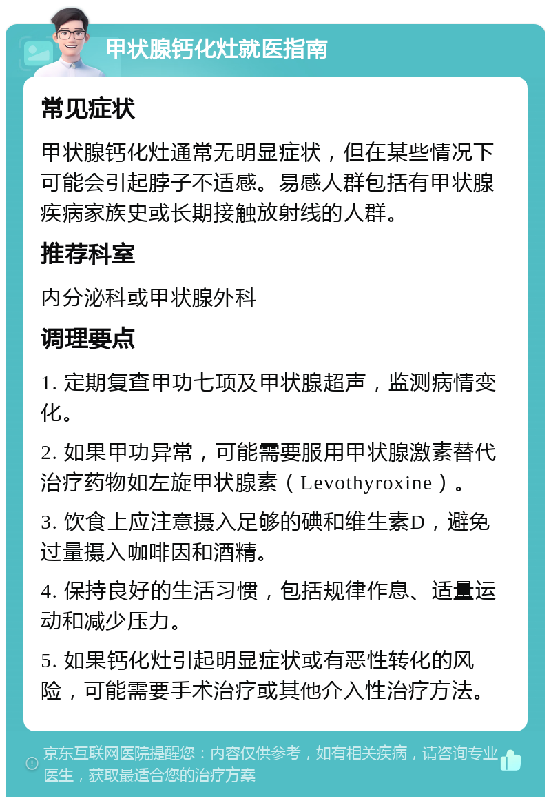 甲状腺钙化灶就医指南 常见症状 甲状腺钙化灶通常无明显症状，但在某些情况下可能会引起脖子不适感。易感人群包括有甲状腺疾病家族史或长期接触放射线的人群。 推荐科室 内分泌科或甲状腺外科 调理要点 1. 定期复查甲功七项及甲状腺超声，监测病情变化。 2. 如果甲功异常，可能需要服用甲状腺激素替代治疗药物如左旋甲状腺素（Levothyroxine）。 3. 饮食上应注意摄入足够的碘和维生素D，避免过量摄入咖啡因和酒精。 4. 保持良好的生活习惯，包括规律作息、适量运动和减少压力。 5. 如果钙化灶引起明显症状或有恶性转化的风险，可能需要手术治疗或其他介入性治疗方法。