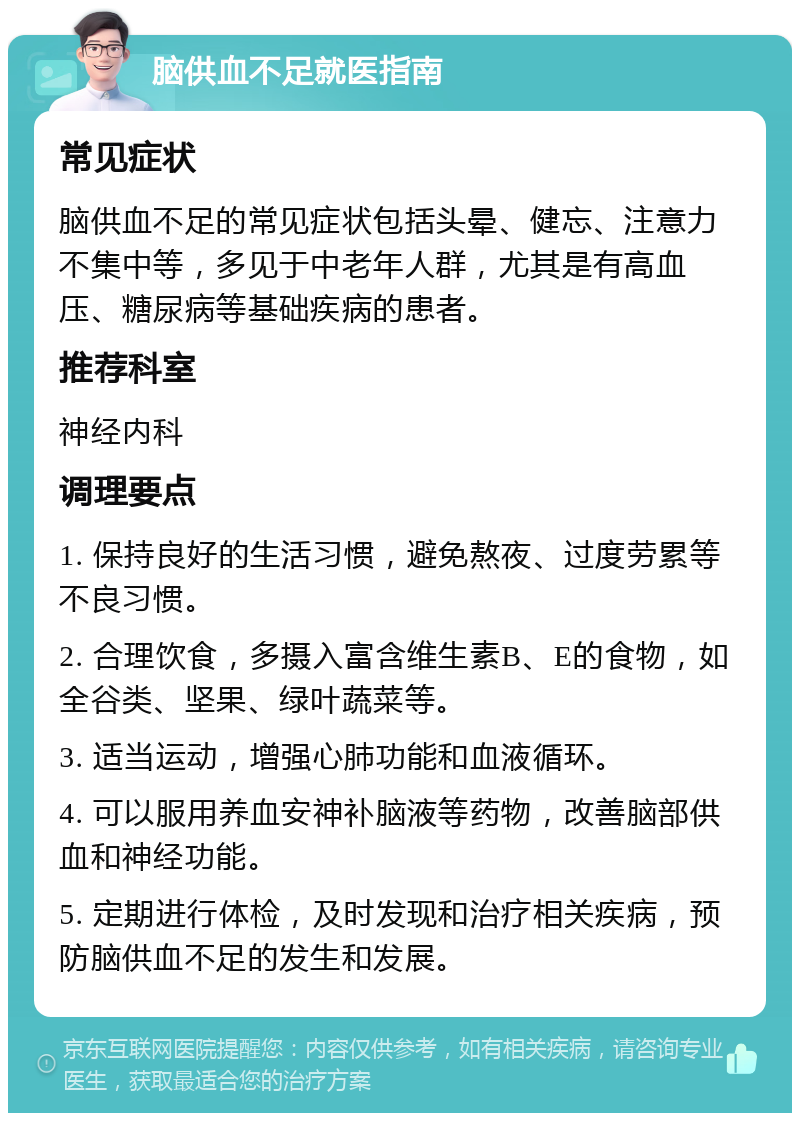 脑供血不足就医指南 常见症状 脑供血不足的常见症状包括头晕、健忘、注意力不集中等，多见于中老年人群，尤其是有高血压、糖尿病等基础疾病的患者。 推荐科室 神经内科 调理要点 1. 保持良好的生活习惯，避免熬夜、过度劳累等不良习惯。 2. 合理饮食，多摄入富含维生素B、E的食物，如全谷类、坚果、绿叶蔬菜等。 3. 适当运动，增强心肺功能和血液循环。 4. 可以服用养血安神补脑液等药物，改善脑部供血和神经功能。 5. 定期进行体检，及时发现和治疗相关疾病，预防脑供血不足的发生和发展。