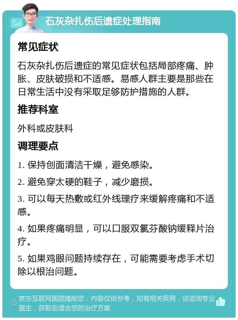 石灰杂扎伤后遗症处理指南 常见症状 石灰杂扎伤后遗症的常见症状包括局部疼痛、肿胀、皮肤破损和不适感。易感人群主要是那些在日常生活中没有采取足够防护措施的人群。 推荐科室 外科或皮肤科 调理要点 1. 保持创面清洁干燥，避免感染。 2. 避免穿太硬的鞋子，减少磨损。 3. 可以每天热敷或红外线理疗来缓解疼痛和不适感。 4. 如果疼痛明显，可以口服双氯芬酸钠缓释片治疗。 5. 如果鸡眼问题持续存在，可能需要考虑手术切除以根治问题。