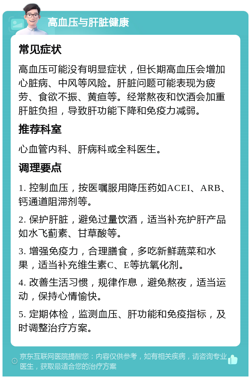 高血压与肝脏健康 常见症状 高血压可能没有明显症状，但长期高血压会增加心脏病、中风等风险。肝脏问题可能表现为疲劳、食欲不振、黄疸等。经常熬夜和饮酒会加重肝脏负担，导致肝功能下降和免疫力减弱。 推荐科室 心血管内科、肝病科或全科医生。 调理要点 1. 控制血压，按医嘱服用降压药如ACEI、ARB、钙通道阻滞剂等。 2. 保护肝脏，避免过量饮酒，适当补充护肝产品如水飞蓟素、甘草酸等。 3. 增强免疫力，合理膳食，多吃新鲜蔬菜和水果，适当补充维生素C、E等抗氧化剂。 4. 改善生活习惯，规律作息，避免熬夜，适当运动，保持心情愉快。 5. 定期体检，监测血压、肝功能和免疫指标，及时调整治疗方案。