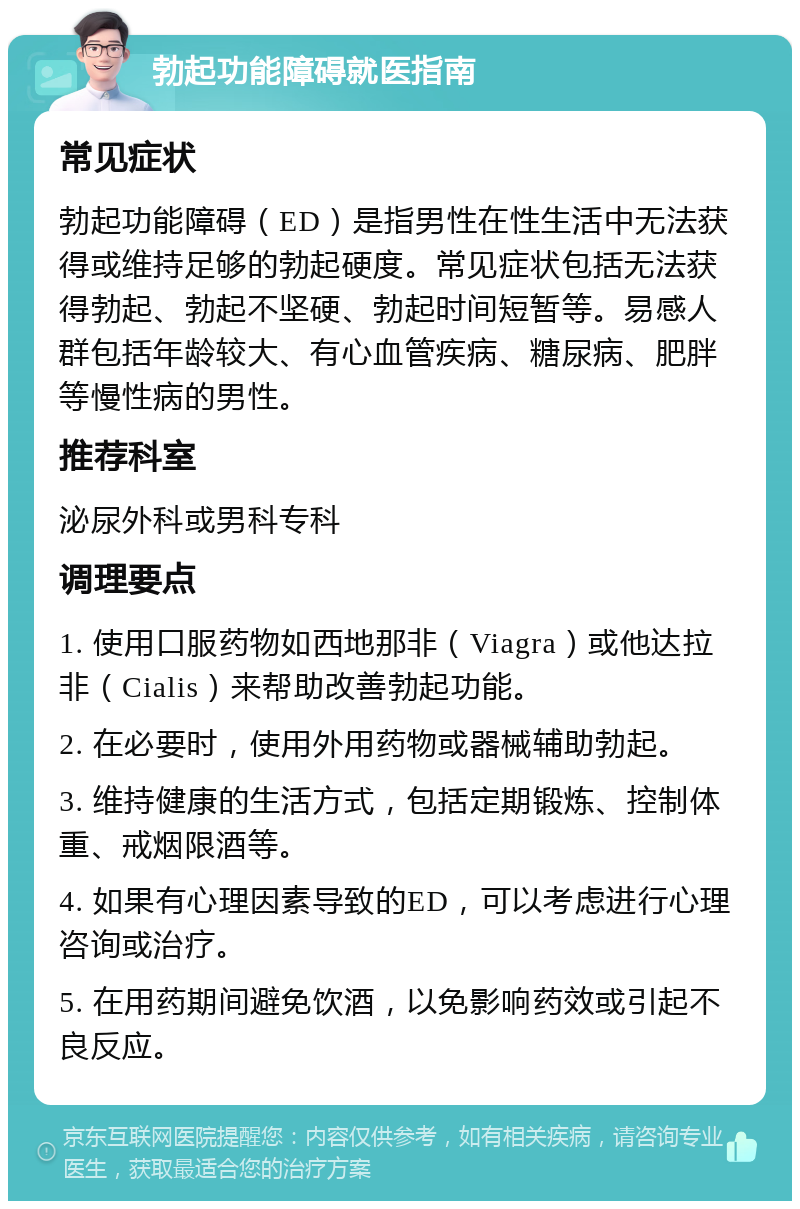 勃起功能障碍就医指南 常见症状 勃起功能障碍（ED）是指男性在性生活中无法获得或维持足够的勃起硬度。常见症状包括无法获得勃起、勃起不坚硬、勃起时间短暂等。易感人群包括年龄较大、有心血管疾病、糖尿病、肥胖等慢性病的男性。 推荐科室 泌尿外科或男科专科 调理要点 1. 使用口服药物如西地那非（Viagra）或他达拉非（Cialis）来帮助改善勃起功能。 2. 在必要时，使用外用药物或器械辅助勃起。 3. 维持健康的生活方式，包括定期锻炼、控制体重、戒烟限酒等。 4. 如果有心理因素导致的ED，可以考虑进行心理咨询或治疗。 5. 在用药期间避免饮酒，以免影响药效或引起不良反应。