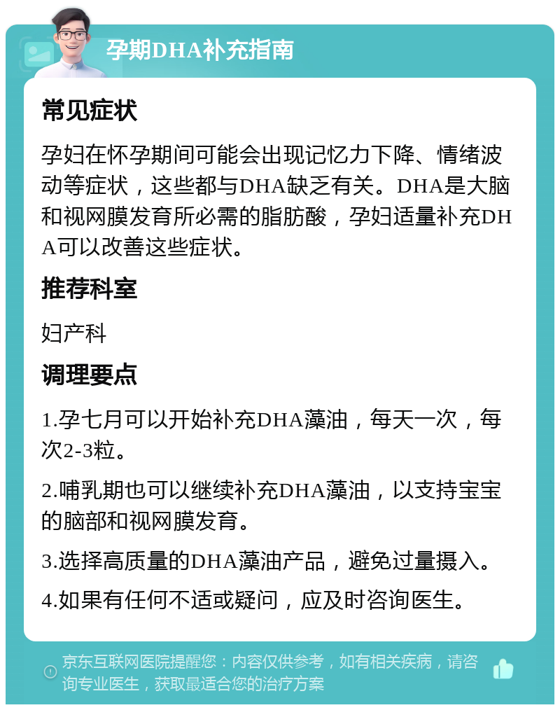 孕期DHA补充指南 常见症状 孕妇在怀孕期间可能会出现记忆力下降、情绪波动等症状，这些都与DHA缺乏有关。DHA是大脑和视网膜发育所必需的脂肪酸，孕妇适量补充DHA可以改善这些症状。 推荐科室 妇产科 调理要点 1.孕七月可以开始补充DHA藻油，每天一次，每次2-3粒。 2.哺乳期也可以继续补充DHA藻油，以支持宝宝的脑部和视网膜发育。 3.选择高质量的DHA藻油产品，避免过量摄入。 4.如果有任何不适或疑问，应及时咨询医生。