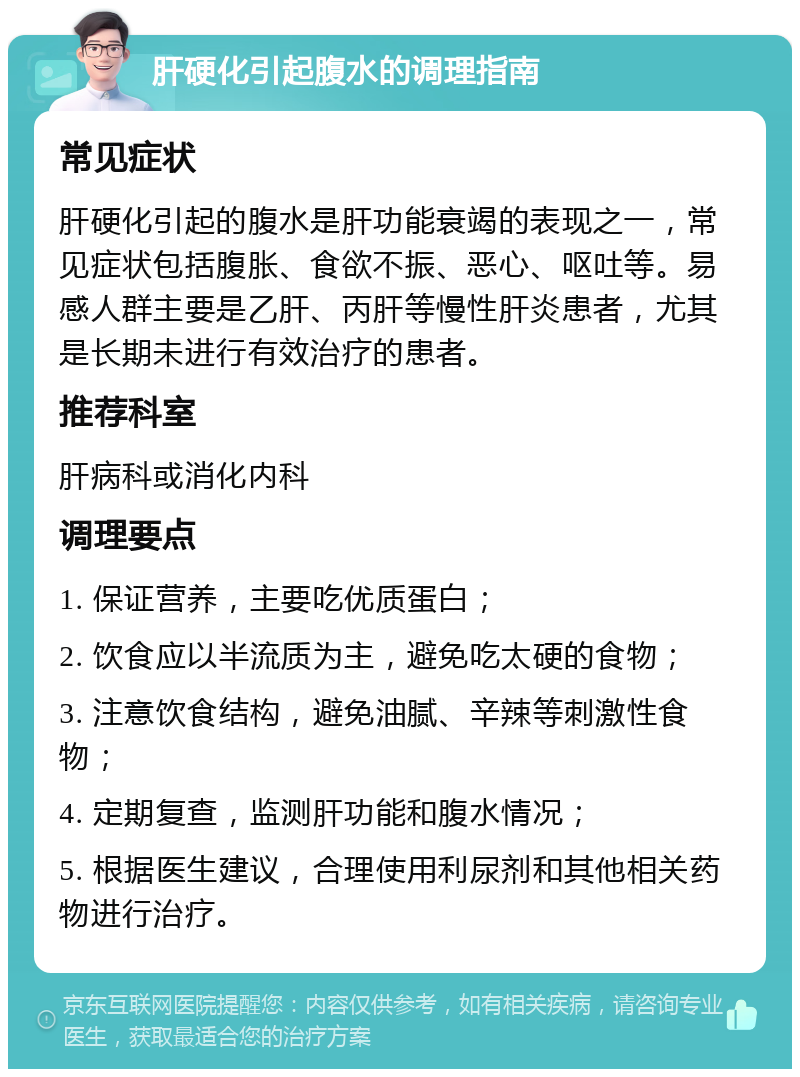 肝硬化引起腹水的调理指南 常见症状 肝硬化引起的腹水是肝功能衰竭的表现之一，常见症状包括腹胀、食欲不振、恶心、呕吐等。易感人群主要是乙肝、丙肝等慢性肝炎患者，尤其是长期未进行有效治疗的患者。 推荐科室 肝病科或消化内科 调理要点 1. 保证营养，主要吃优质蛋白； 2. 饮食应以半流质为主，避免吃太硬的食物； 3. 注意饮食结构，避免油腻、辛辣等刺激性食物； 4. 定期复查，监测肝功能和腹水情况； 5. 根据医生建议，合理使用利尿剂和其他相关药物进行治疗。