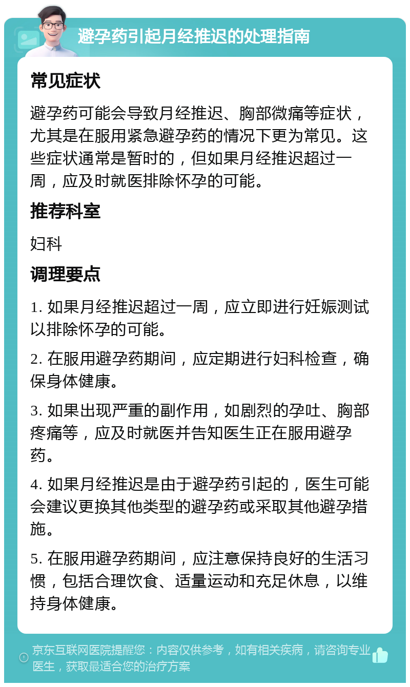 避孕药引起月经推迟的处理指南 常见症状 避孕药可能会导致月经推迟、胸部微痛等症状，尤其是在服用紧急避孕药的情况下更为常见。这些症状通常是暂时的，但如果月经推迟超过一周，应及时就医排除怀孕的可能。 推荐科室 妇科 调理要点 1. 如果月经推迟超过一周，应立即进行妊娠测试以排除怀孕的可能。 2. 在服用避孕药期间，应定期进行妇科检查，确保身体健康。 3. 如果出现严重的副作用，如剧烈的孕吐、胸部疼痛等，应及时就医并告知医生正在服用避孕药。 4. 如果月经推迟是由于避孕药引起的，医生可能会建议更换其他类型的避孕药或采取其他避孕措施。 5. 在服用避孕药期间，应注意保持良好的生活习惯，包括合理饮食、适量运动和充足休息，以维持身体健康。