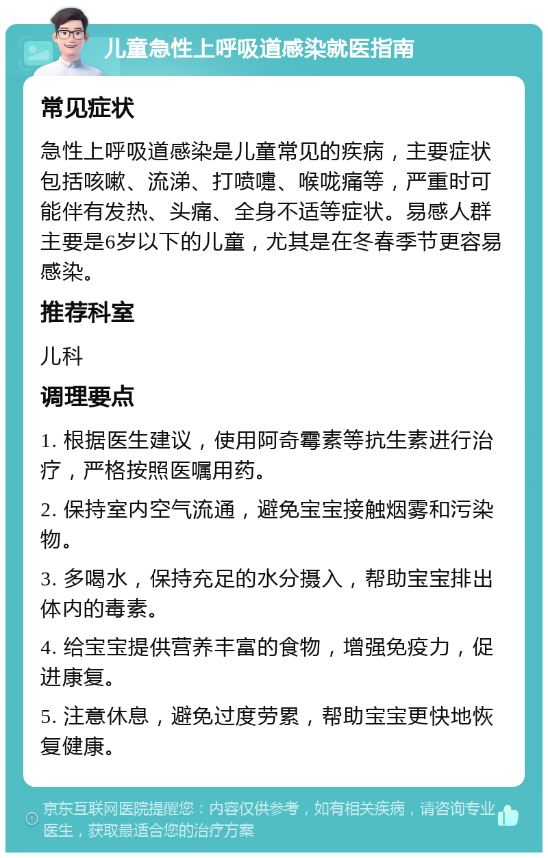 儿童急性上呼吸道感染就医指南 常见症状 急性上呼吸道感染是儿童常见的疾病，主要症状包括咳嗽、流涕、打喷嚏、喉咙痛等，严重时可能伴有发热、头痛、全身不适等症状。易感人群主要是6岁以下的儿童，尤其是在冬春季节更容易感染。 推荐科室 儿科 调理要点 1. 根据医生建议，使用阿奇霉素等抗生素进行治疗，严格按照医嘱用药。 2. 保持室内空气流通，避免宝宝接触烟雾和污染物。 3. 多喝水，保持充足的水分摄入，帮助宝宝排出体内的毒素。 4. 给宝宝提供营养丰富的食物，增强免疫力，促进康复。 5. 注意休息，避免过度劳累，帮助宝宝更快地恢复健康。