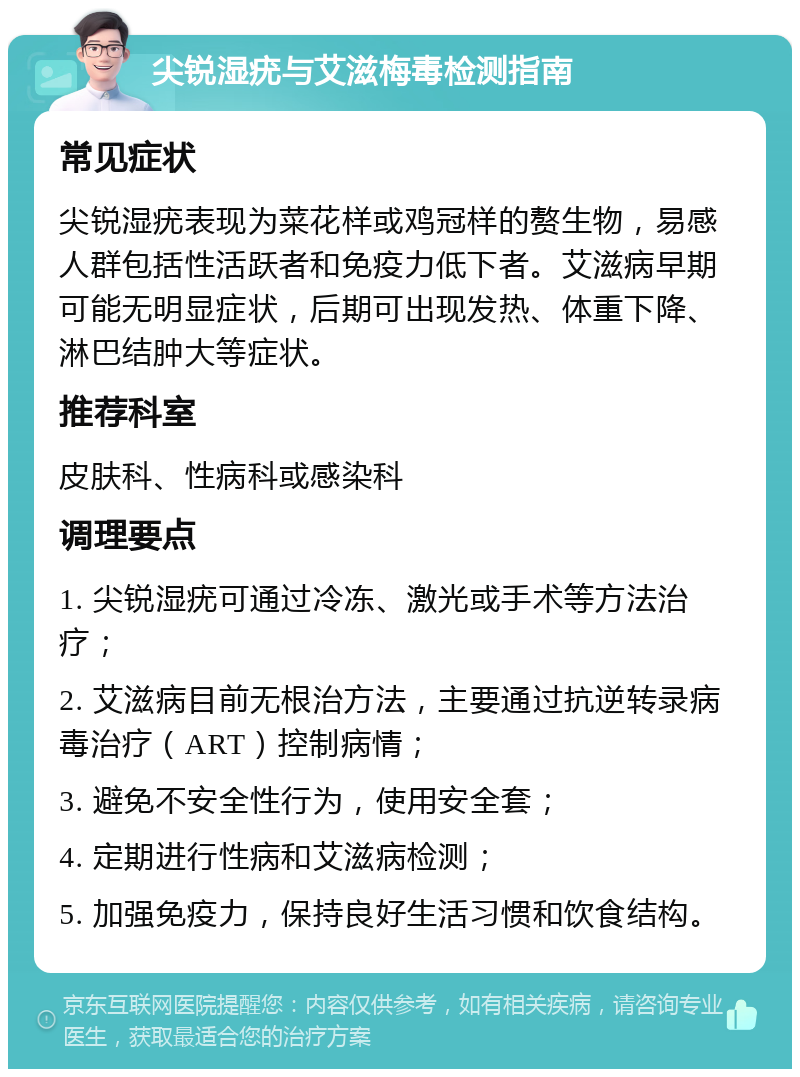 尖锐湿疣与艾滋梅毒检测指南 常见症状 尖锐湿疣表现为菜花样或鸡冠样的赘生物，易感人群包括性活跃者和免疫力低下者。艾滋病早期可能无明显症状，后期可出现发热、体重下降、淋巴结肿大等症状。 推荐科室 皮肤科、性病科或感染科 调理要点 1. 尖锐湿疣可通过冷冻、激光或手术等方法治疗； 2. 艾滋病目前无根治方法，主要通过抗逆转录病毒治疗（ART）控制病情； 3. 避免不安全性行为，使用安全套； 4. 定期进行性病和艾滋病检测； 5. 加强免疫力，保持良好生活习惯和饮食结构。