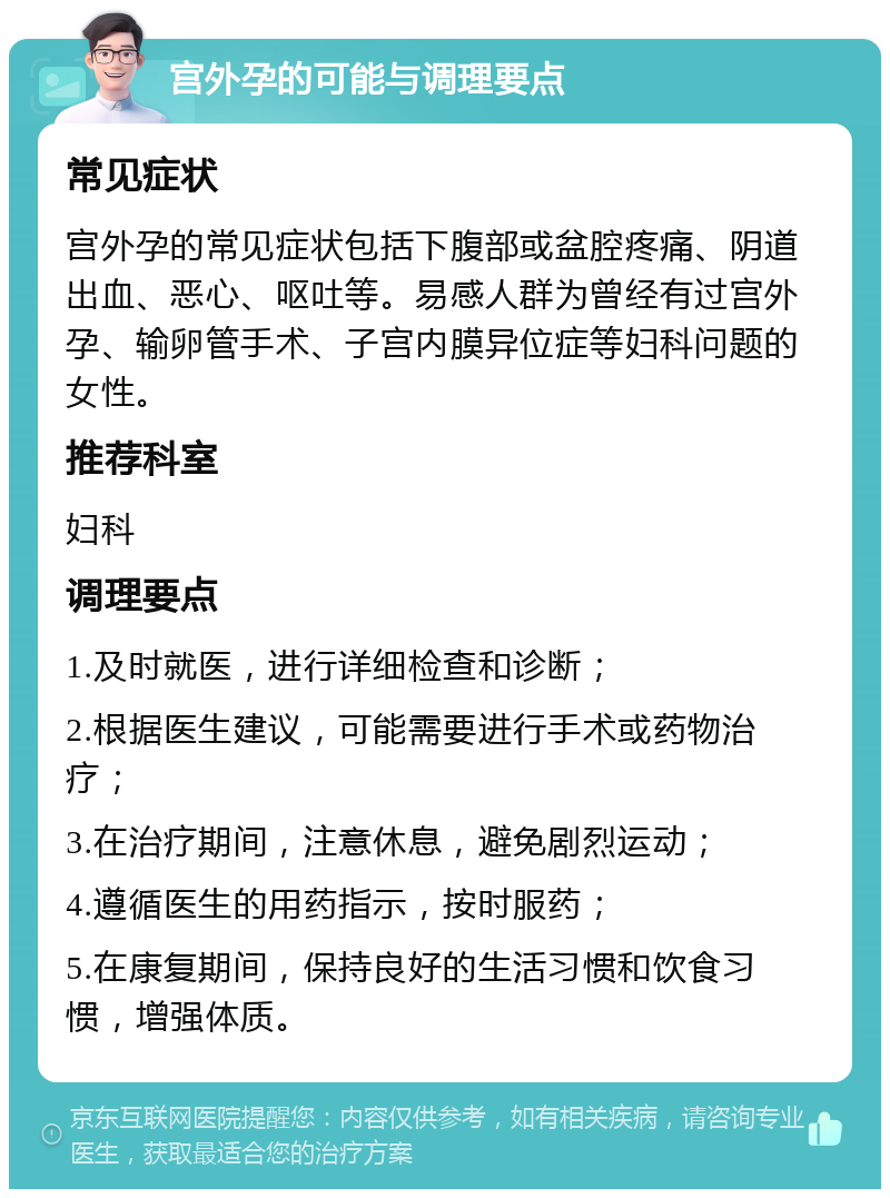 宫外孕的可能与调理要点 常见症状 宫外孕的常见症状包括下腹部或盆腔疼痛、阴道出血、恶心、呕吐等。易感人群为曾经有过宫外孕、输卵管手术、子宫内膜异位症等妇科问题的女性。 推荐科室 妇科 调理要点 1.及时就医，进行详细检查和诊断； 2.根据医生建议，可能需要进行手术或药物治疗； 3.在治疗期间，注意休息，避免剧烈运动； 4.遵循医生的用药指示，按时服药； 5.在康复期间，保持良好的生活习惯和饮食习惯，增强体质。