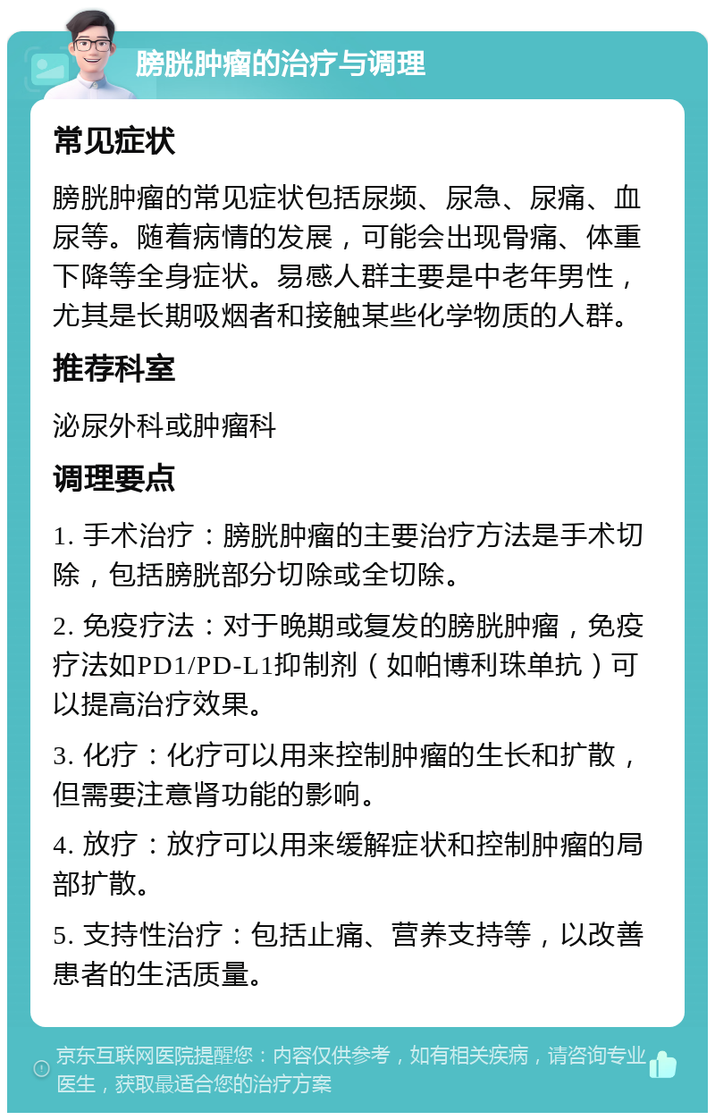 膀胱肿瘤的治疗与调理 常见症状 膀胱肿瘤的常见症状包括尿频、尿急、尿痛、血尿等。随着病情的发展，可能会出现骨痛、体重下降等全身症状。易感人群主要是中老年男性，尤其是长期吸烟者和接触某些化学物质的人群。 推荐科室 泌尿外科或肿瘤科 调理要点 1. 手术治疗：膀胱肿瘤的主要治疗方法是手术切除，包括膀胱部分切除或全切除。 2. 免疫疗法：对于晚期或复发的膀胱肿瘤，免疫疗法如PD1/PD-L1抑制剂（如帕博利珠单抗）可以提高治疗效果。 3. 化疗：化疗可以用来控制肿瘤的生长和扩散，但需要注意肾功能的影响。 4. 放疗：放疗可以用来缓解症状和控制肿瘤的局部扩散。 5. 支持性治疗：包括止痛、营养支持等，以改善患者的生活质量。