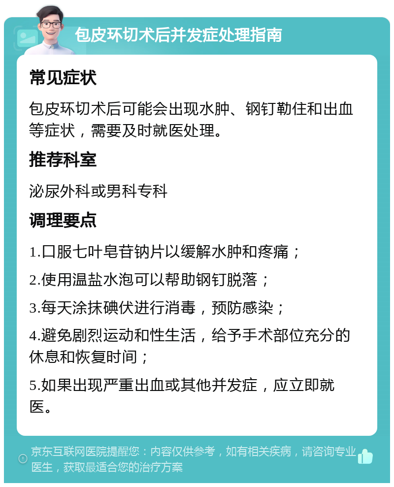 包皮环切术后并发症处理指南 常见症状 包皮环切术后可能会出现水肿、钢钉勒住和出血等症状，需要及时就医处理。 推荐科室 泌尿外科或男科专科 调理要点 1.口服七叶皂苷钠片以缓解水肿和疼痛； 2.使用温盐水泡可以帮助钢钉脱落； 3.每天涂抹碘伏进行消毒，预防感染； 4.避免剧烈运动和性生活，给予手术部位充分的休息和恢复时间； 5.如果出现严重出血或其他并发症，应立即就医。