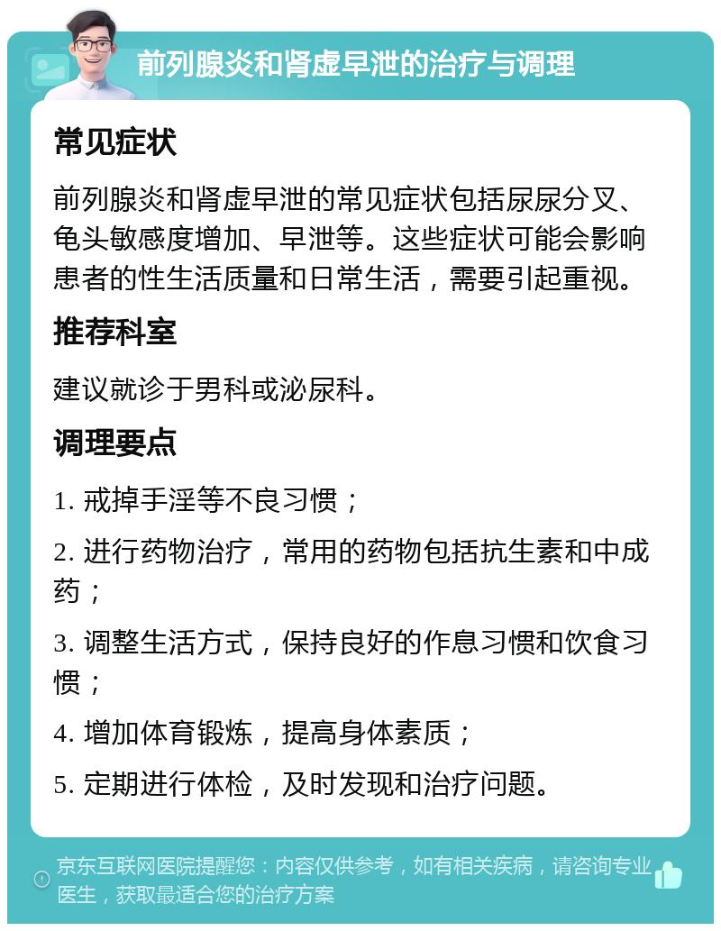 前列腺炎和肾虚早泄的治疗与调理 常见症状 前列腺炎和肾虚早泄的常见症状包括尿尿分叉、龟头敏感度增加、早泄等。这些症状可能会影响患者的性生活质量和日常生活，需要引起重视。 推荐科室 建议就诊于男科或泌尿科。 调理要点 1. 戒掉手淫等不良习惯； 2. 进行药物治疗，常用的药物包括抗生素和中成药； 3. 调整生活方式，保持良好的作息习惯和饮食习惯； 4. 增加体育锻炼，提高身体素质； 5. 定期进行体检，及时发现和治疗问题。