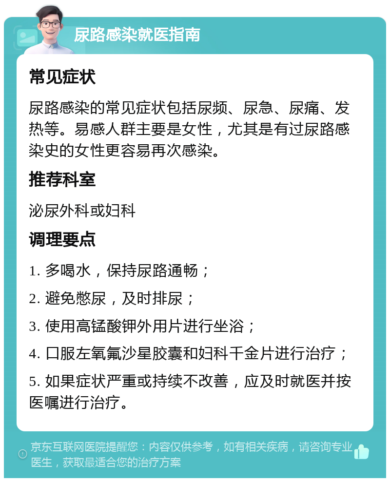 尿路感染就医指南 常见症状 尿路感染的常见症状包括尿频、尿急、尿痛、发热等。易感人群主要是女性，尤其是有过尿路感染史的女性更容易再次感染。 推荐科室 泌尿外科或妇科 调理要点 1. 多喝水，保持尿路通畅； 2. 避免憋尿，及时排尿； 3. 使用高锰酸钾外用片进行坐浴； 4. 口服左氧氟沙星胶囊和妇科千金片进行治疗； 5. 如果症状严重或持续不改善，应及时就医并按医嘱进行治疗。