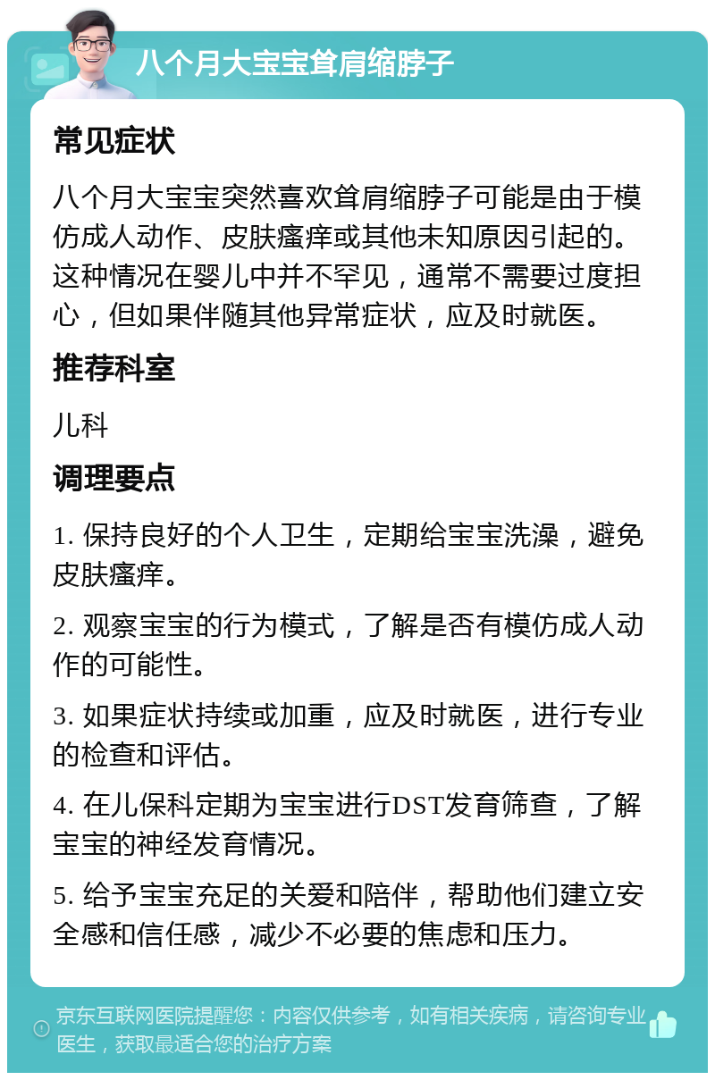 八个月大宝宝耸肩缩脖子 常见症状 八个月大宝宝突然喜欢耸肩缩脖子可能是由于模仿成人动作、皮肤瘙痒或其他未知原因引起的。这种情况在婴儿中并不罕见，通常不需要过度担心，但如果伴随其他异常症状，应及时就医。 推荐科室 儿科 调理要点 1. 保持良好的个人卫生，定期给宝宝洗澡，避免皮肤瘙痒。 2. 观察宝宝的行为模式，了解是否有模仿成人动作的可能性。 3. 如果症状持续或加重，应及时就医，进行专业的检查和评估。 4. 在儿保科定期为宝宝进行DST发育筛查，了解宝宝的神经发育情况。 5. 给予宝宝充足的关爱和陪伴，帮助他们建立安全感和信任感，减少不必要的焦虑和压力。