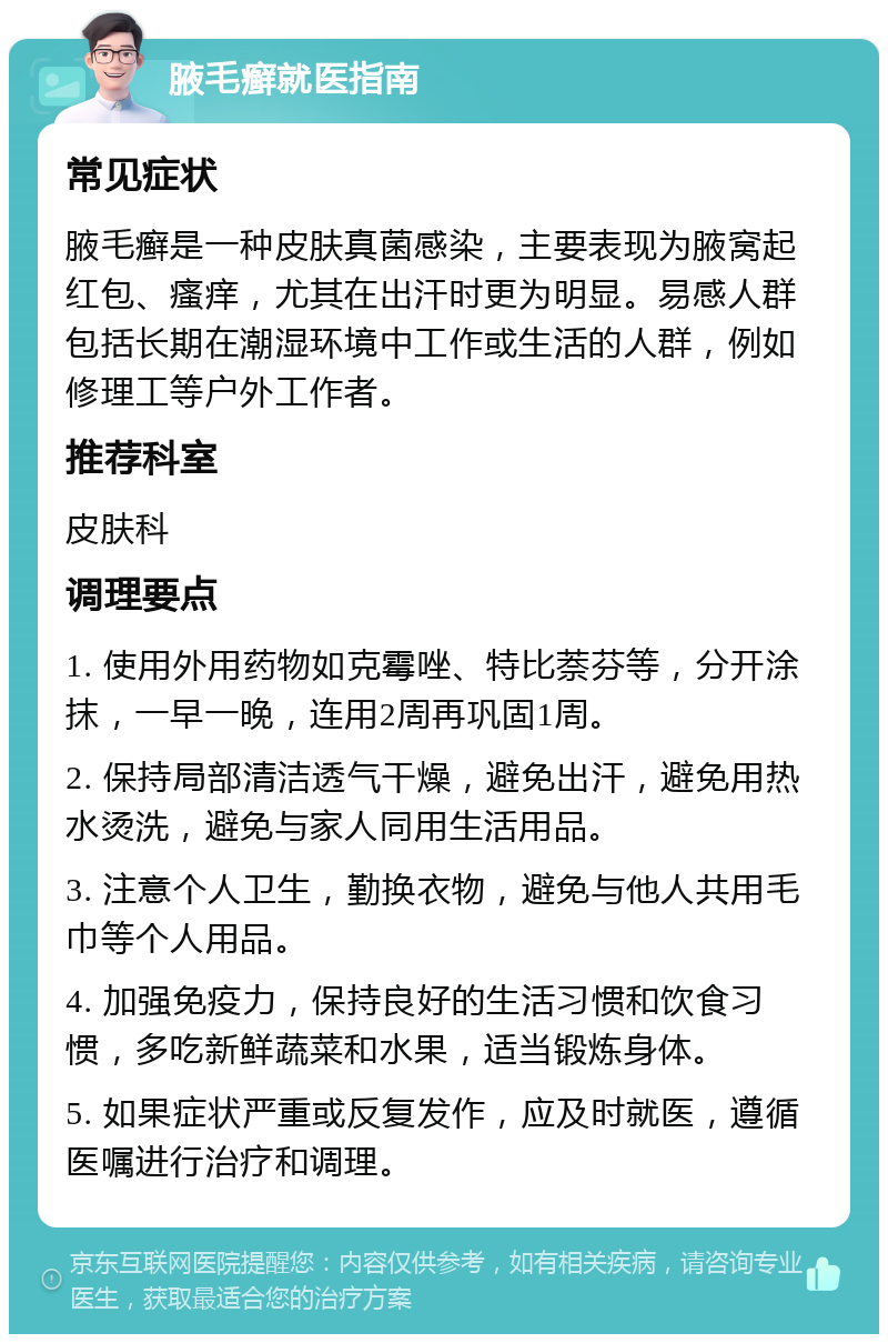 腋毛癣就医指南 常见症状 腋毛癣是一种皮肤真菌感染，主要表现为腋窝起红包、瘙痒，尤其在出汗时更为明显。易感人群包括长期在潮湿环境中工作或生活的人群，例如修理工等户外工作者。 推荐科室 皮肤科 调理要点 1. 使用外用药物如克霉唑、特比萘芬等，分开涂抹，一早一晚，连用2周再巩固1周。 2. 保持局部清洁透气干燥，避免出汗，避免用热水烫洗，避免与家人同用生活用品。 3. 注意个人卫生，勤换衣物，避免与他人共用毛巾等个人用品。 4. 加强免疫力，保持良好的生活习惯和饮食习惯，多吃新鲜蔬菜和水果，适当锻炼身体。 5. 如果症状严重或反复发作，应及时就医，遵循医嘱进行治疗和调理。