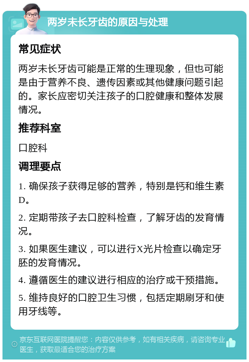 两岁未长牙齿的原因与处理 常见症状 两岁未长牙齿可能是正常的生理现象，但也可能是由于营养不良、遗传因素或其他健康问题引起的。家长应密切关注孩子的口腔健康和整体发展情况。 推荐科室 口腔科 调理要点 1. 确保孩子获得足够的营养，特别是钙和维生素D。 2. 定期带孩子去口腔科检查，了解牙齿的发育情况。 3. 如果医生建议，可以进行X光片检查以确定牙胚的发育情况。 4. 遵循医生的建议进行相应的治疗或干预措施。 5. 维持良好的口腔卫生习惯，包括定期刷牙和使用牙线等。