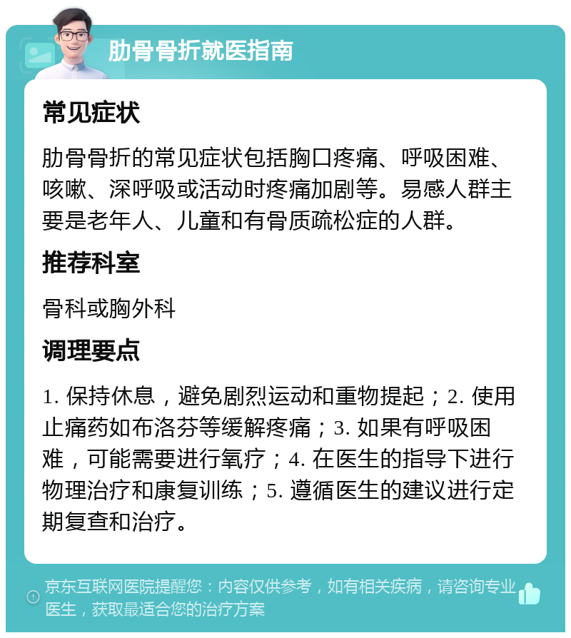 肋骨骨折就医指南 常见症状 肋骨骨折的常见症状包括胸口疼痛、呼吸困难、咳嗽、深呼吸或活动时疼痛加剧等。易感人群主要是老年人、儿童和有骨质疏松症的人群。 推荐科室 骨科或胸外科 调理要点 1. 保持休息，避免剧烈运动和重物提起；2. 使用止痛药如布洛芬等缓解疼痛；3. 如果有呼吸困难，可能需要进行氧疗；4. 在医生的指导下进行物理治疗和康复训练；5. 遵循医生的建议进行定期复查和治疗。