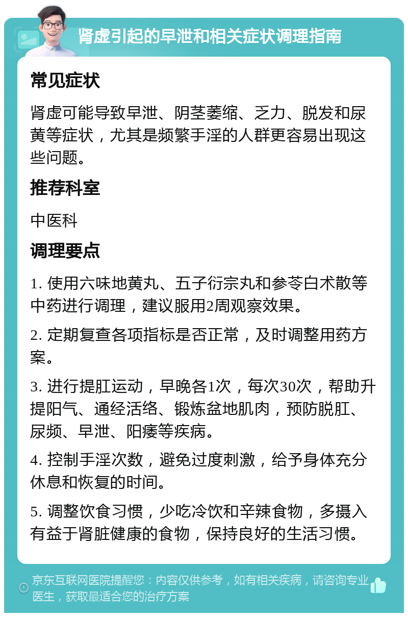 肾虚引起的早泄和相关症状调理指南 常见症状 肾虚可能导致早泄、阴茎萎缩、乏力、脱发和尿黄等症状，尤其是频繁手淫的人群更容易出现这些问题。 推荐科室 中医科 调理要点 1. 使用六味地黄丸、五子衍宗丸和参苓白术散等中药进行调理，建议服用2周观察效果。 2. 定期复查各项指标是否正常，及时调整用药方案。 3. 进行提肛运动，早晚各1次，每次30次，帮助升提阳气、通经活络、锻炼盆地肌肉，预防脱肛、尿频、早泄、阳痿等疾病。 4. 控制手淫次数，避免过度刺激，给予身体充分休息和恢复的时间。 5. 调整饮食习惯，少吃冷饮和辛辣食物，多摄入有益于肾脏健康的食物，保持良好的生活习惯。