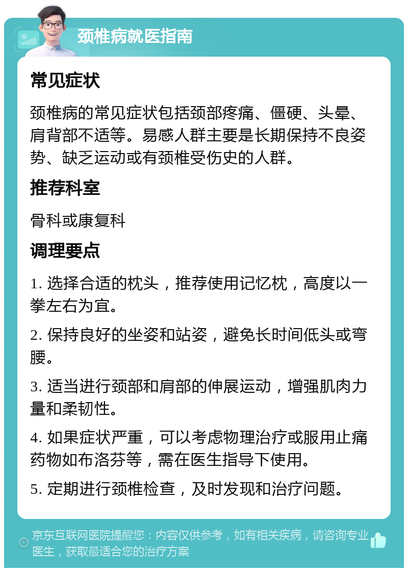 颈椎病就医指南 常见症状 颈椎病的常见症状包括颈部疼痛、僵硬、头晕、肩背部不适等。易感人群主要是长期保持不良姿势、缺乏运动或有颈椎受伤史的人群。 推荐科室 骨科或康复科 调理要点 1. 选择合适的枕头，推荐使用记忆枕，高度以一拳左右为宜。 2. 保持良好的坐姿和站姿，避免长时间低头或弯腰。 3. 适当进行颈部和肩部的伸展运动，增强肌肉力量和柔韧性。 4. 如果症状严重，可以考虑物理治疗或服用止痛药物如布洛芬等，需在医生指导下使用。 5. 定期进行颈椎检查，及时发现和治疗问题。