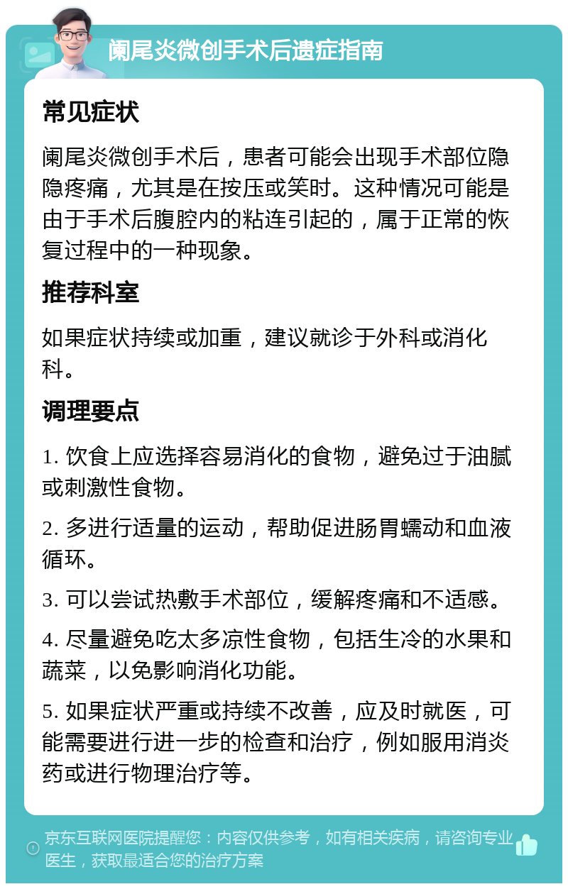 阑尾炎微创手术后遗症指南 常见症状 阑尾炎微创手术后，患者可能会出现手术部位隐隐疼痛，尤其是在按压或笑时。这种情况可能是由于手术后腹腔内的粘连引起的，属于正常的恢复过程中的一种现象。 推荐科室 如果症状持续或加重，建议就诊于外科或消化科。 调理要点 1. 饮食上应选择容易消化的食物，避免过于油腻或刺激性食物。 2. 多进行适量的运动，帮助促进肠胃蠕动和血液循环。 3. 可以尝试热敷手术部位，缓解疼痛和不适感。 4. 尽量避免吃太多凉性食物，包括生冷的水果和蔬菜，以免影响消化功能。 5. 如果症状严重或持续不改善，应及时就医，可能需要进行进一步的检查和治疗，例如服用消炎药或进行物理治疗等。