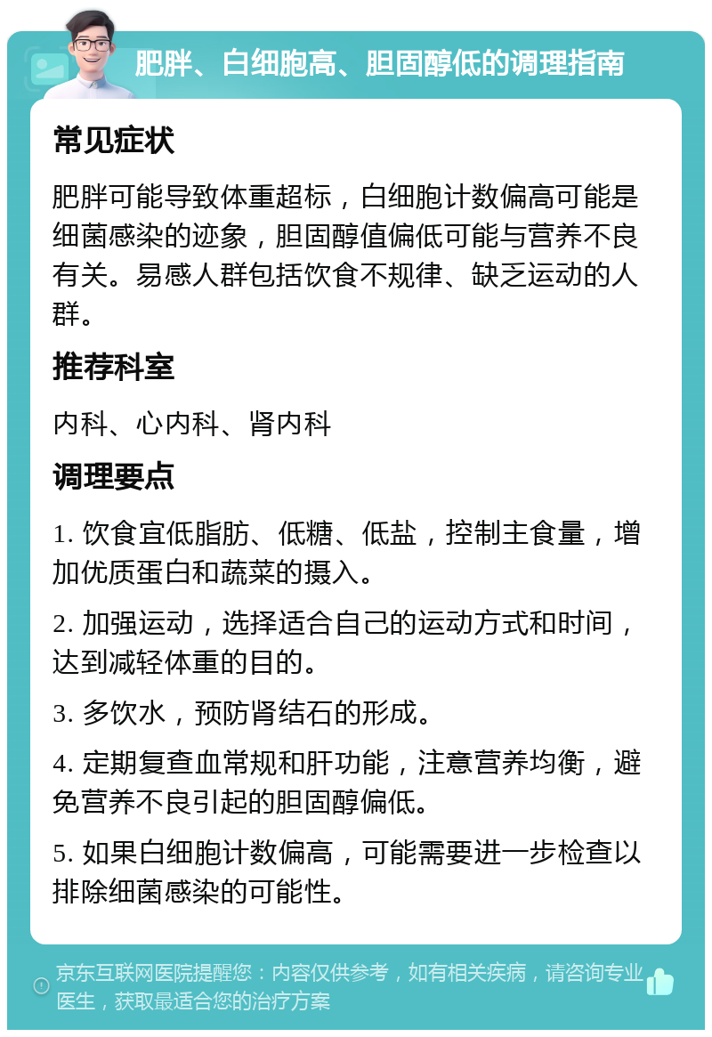 肥胖、白细胞高、胆固醇低的调理指南 常见症状 肥胖可能导致体重超标，白细胞计数偏高可能是细菌感染的迹象，胆固醇值偏低可能与营养不良有关。易感人群包括饮食不规律、缺乏运动的人群。 推荐科室 内科、心内科、肾内科 调理要点 1. 饮食宜低脂肪、低糖、低盐，控制主食量，增加优质蛋白和蔬菜的摄入。 2. 加强运动，选择适合自己的运动方式和时间，达到减轻体重的目的。 3. 多饮水，预防肾结石的形成。 4. 定期复查血常规和肝功能，注意营养均衡，避免营养不良引起的胆固醇偏低。 5. 如果白细胞计数偏高，可能需要进一步检查以排除细菌感染的可能性。