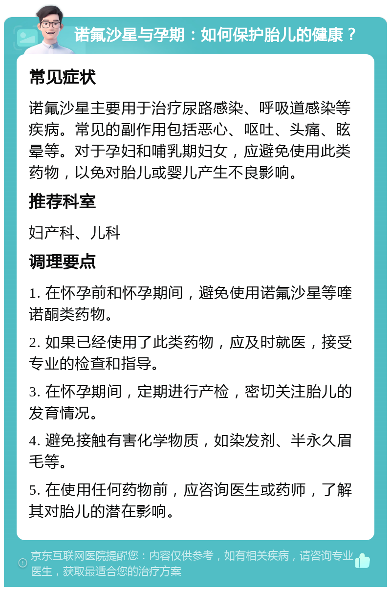 诺氟沙星与孕期：如何保护胎儿的健康？ 常见症状 诺氟沙星主要用于治疗尿路感染、呼吸道感染等疾病。常见的副作用包括恶心、呕吐、头痛、眩晕等。对于孕妇和哺乳期妇女，应避免使用此类药物，以免对胎儿或婴儿产生不良影响。 推荐科室 妇产科、儿科 调理要点 1. 在怀孕前和怀孕期间，避免使用诺氟沙星等喹诺酮类药物。 2. 如果已经使用了此类药物，应及时就医，接受专业的检查和指导。 3. 在怀孕期间，定期进行产检，密切关注胎儿的发育情况。 4. 避免接触有害化学物质，如染发剂、半永久眉毛等。 5. 在使用任何药物前，应咨询医生或药师，了解其对胎儿的潜在影响。