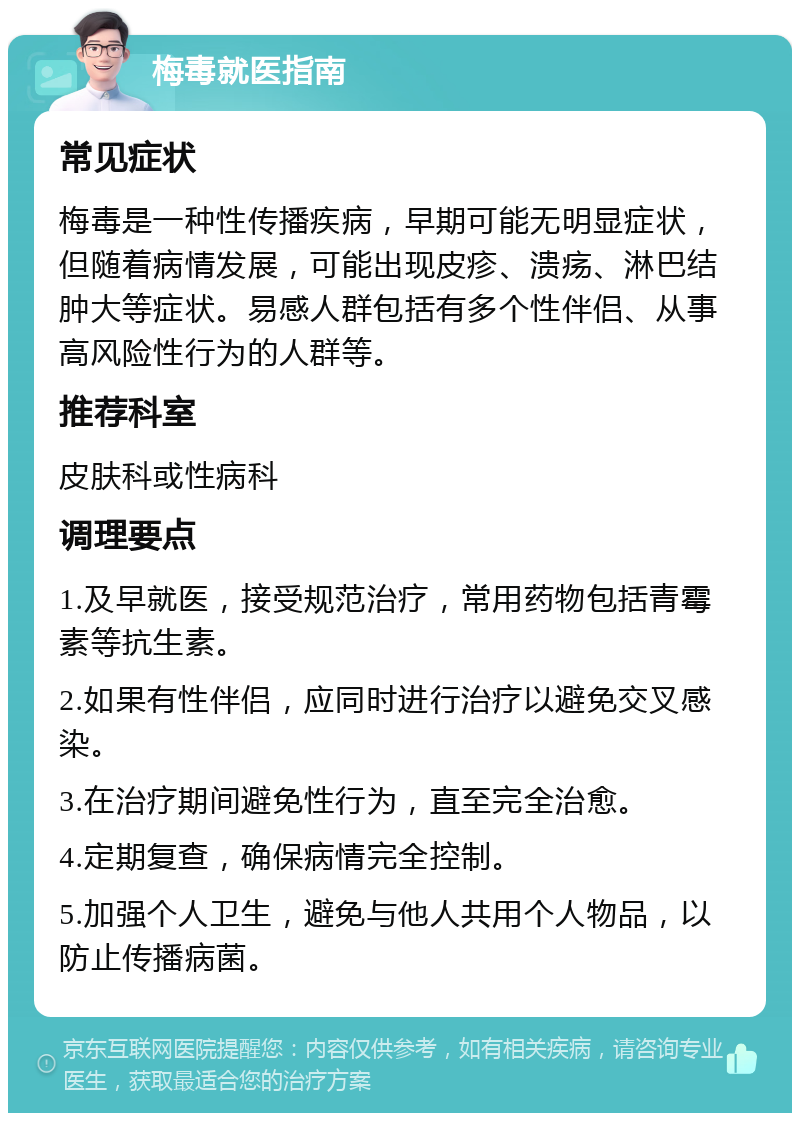 梅毒就医指南 常见症状 梅毒是一种性传播疾病，早期可能无明显症状，但随着病情发展，可能出现皮疹、溃疡、淋巴结肿大等症状。易感人群包括有多个性伴侣、从事高风险性行为的人群等。 推荐科室 皮肤科或性病科 调理要点 1.及早就医，接受规范治疗，常用药物包括青霉素等抗生素。 2.如果有性伴侣，应同时进行治疗以避免交叉感染。 3.在治疗期间避免性行为，直至完全治愈。 4.定期复查，确保病情完全控制。 5.加强个人卫生，避免与他人共用个人物品，以防止传播病菌。