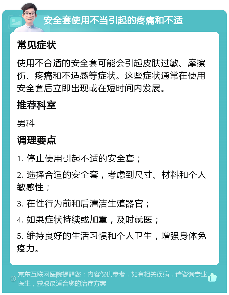 安全套使用不当引起的疼痛和不适 常见症状 使用不合适的安全套可能会引起皮肤过敏、摩擦伤、疼痛和不适感等症状。这些症状通常在使用安全套后立即出现或在短时间内发展。 推荐科室 男科 调理要点 1. 停止使用引起不适的安全套； 2. 选择合适的安全套，考虑到尺寸、材料和个人敏感性； 3. 在性行为前和后清洁生殖器官； 4. 如果症状持续或加重，及时就医； 5. 维持良好的生活习惯和个人卫生，增强身体免疫力。