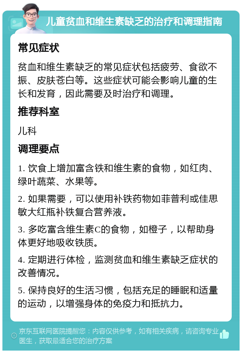 儿童贫血和维生素缺乏的治疗和调理指南 常见症状 贫血和维生素缺乏的常见症状包括疲劳、食欲不振、皮肤苍白等。这些症状可能会影响儿童的生长和发育，因此需要及时治疗和调理。 推荐科室 儿科 调理要点 1. 饮食上增加富含铁和维生素的食物，如红肉、绿叶蔬菜、水果等。 2. 如果需要，可以使用补铁药物如菲普利或佳思敏大红瓶补铁复合营养液。 3. 多吃富含维生素C的食物，如橙子，以帮助身体更好地吸收铁质。 4. 定期进行体检，监测贫血和维生素缺乏症状的改善情况。 5. 保持良好的生活习惯，包括充足的睡眠和适量的运动，以增强身体的免疫力和抵抗力。