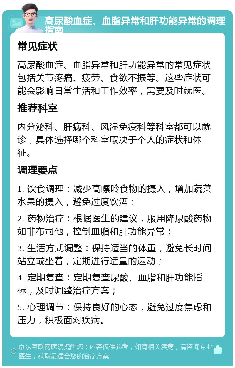 高尿酸血症、血脂异常和肝功能异常的调理指南 常见症状 高尿酸血症、血脂异常和肝功能异常的常见症状包括关节疼痛、疲劳、食欲不振等。这些症状可能会影响日常生活和工作效率，需要及时就医。 推荐科室 内分泌科、肝病科、风湿免疫科等科室都可以就诊，具体选择哪个科室取决于个人的症状和体征。 调理要点 1. 饮食调理：减少高嘌呤食物的摄入，增加蔬菜水果的摄入，避免过度饮酒； 2. 药物治疗：根据医生的建议，服用降尿酸药物如非布司他，控制血脂和肝功能异常； 3. 生活方式调整：保持适当的体重，避免长时间站立或坐着，定期进行适量的运动； 4. 定期复查：定期复查尿酸、血脂和肝功能指标，及时调整治疗方案； 5. 心理调节：保持良好的心态，避免过度焦虑和压力，积极面对疾病。