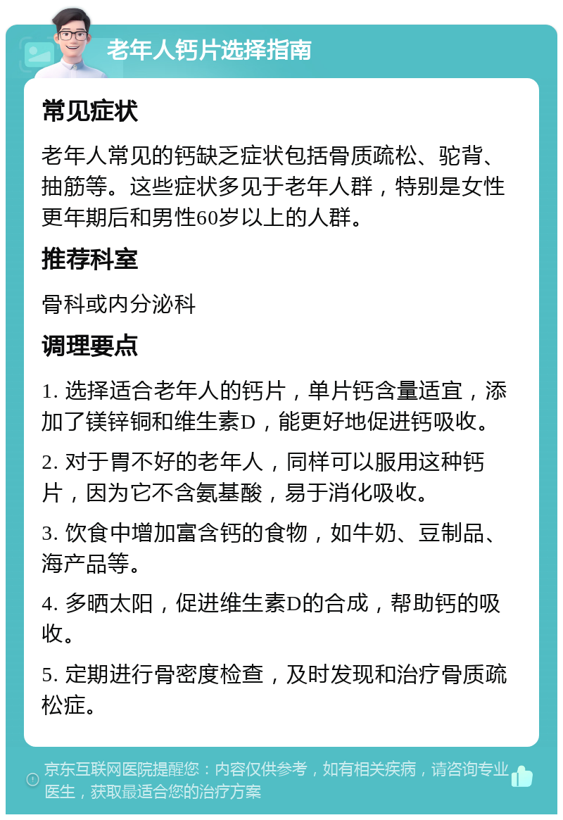 老年人钙片选择指南 常见症状 老年人常见的钙缺乏症状包括骨质疏松、驼背、抽筋等。这些症状多见于老年人群，特别是女性更年期后和男性60岁以上的人群。 推荐科室 骨科或内分泌科 调理要点 1. 选择适合老年人的钙片，单片钙含量适宜，添加了镁锌铜和维生素D，能更好地促进钙吸收。 2. 对于胃不好的老年人，同样可以服用这种钙片，因为它不含氨基酸，易于消化吸收。 3. 饮食中增加富含钙的食物，如牛奶、豆制品、海产品等。 4. 多晒太阳，促进维生素D的合成，帮助钙的吸收。 5. 定期进行骨密度检查，及时发现和治疗骨质疏松症。