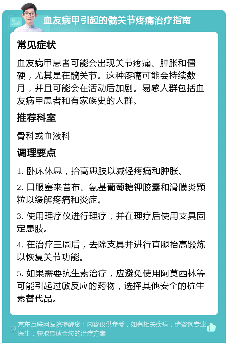 血友病甲引起的髋关节疼痛治疗指南 常见症状 血友病甲患者可能会出现关节疼痛、肿胀和僵硬，尤其是在髋关节。这种疼痛可能会持续数月，并且可能会在活动后加剧。易感人群包括血友病甲患者和有家族史的人群。 推荐科室 骨科或血液科 调理要点 1. 卧床休息，抬高患肢以减轻疼痛和肿胀。 2. 口服塞来昔布、氨基葡萄糖钾胶囊和滑膜炎颗粒以缓解疼痛和炎症。 3. 使用理疗仪进行理疗，并在理疗后使用支具固定患肢。 4. 在治疗三周后，去除支具并进行直腿抬高锻炼以恢复关节功能。 5. 如果需要抗生素治疗，应避免使用阿莫西林等可能引起过敏反应的药物，选择其他安全的抗生素替代品。