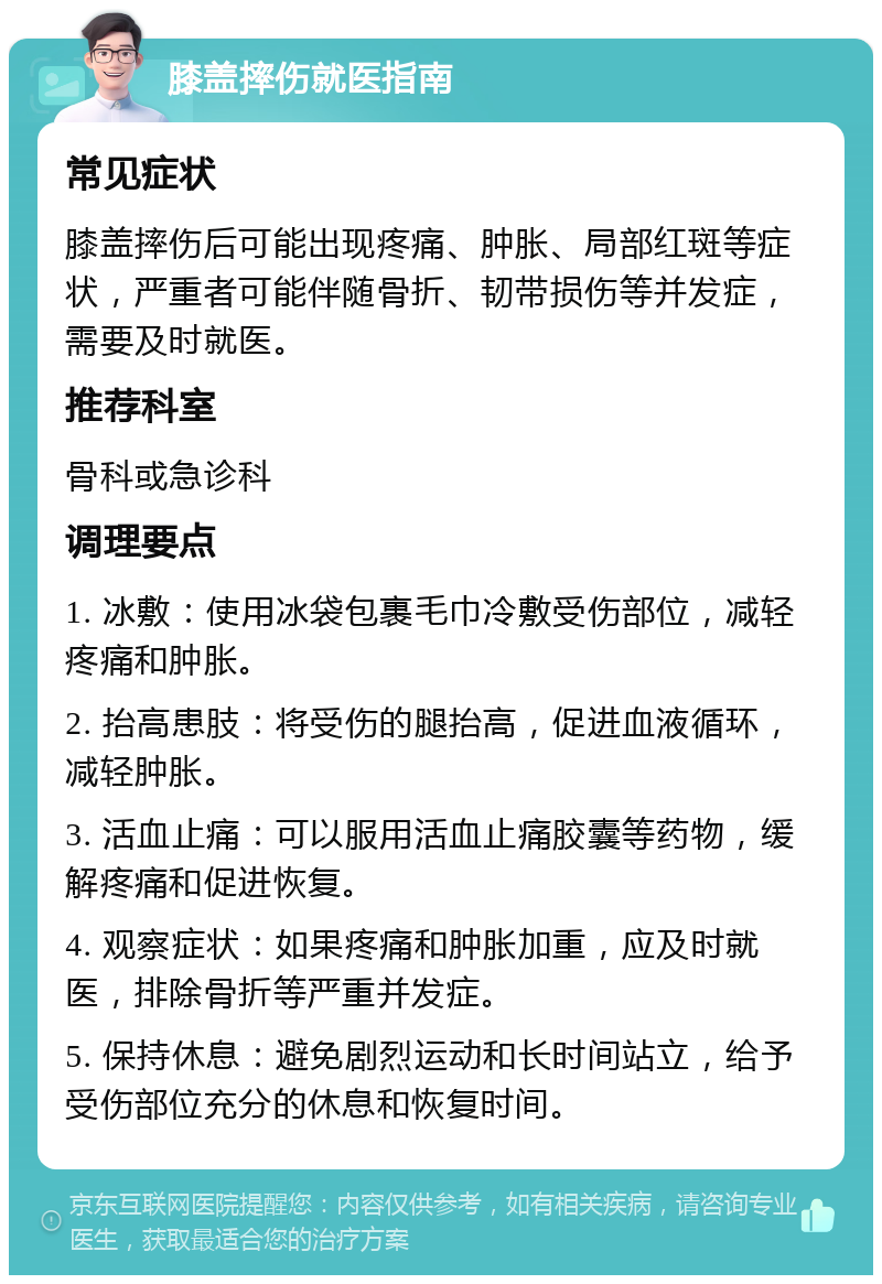 膝盖摔伤就医指南 常见症状 膝盖摔伤后可能出现疼痛、肿胀、局部红斑等症状，严重者可能伴随骨折、韧带损伤等并发症，需要及时就医。 推荐科室 骨科或急诊科 调理要点 1. 冰敷：使用冰袋包裹毛巾冷敷受伤部位，减轻疼痛和肿胀。 2. 抬高患肢：将受伤的腿抬高，促进血液循环，减轻肿胀。 3. 活血止痛：可以服用活血止痛胶囊等药物，缓解疼痛和促进恢复。 4. 观察症状：如果疼痛和肿胀加重，应及时就医，排除骨折等严重并发症。 5. 保持休息：避免剧烈运动和长时间站立，给予受伤部位充分的休息和恢复时间。