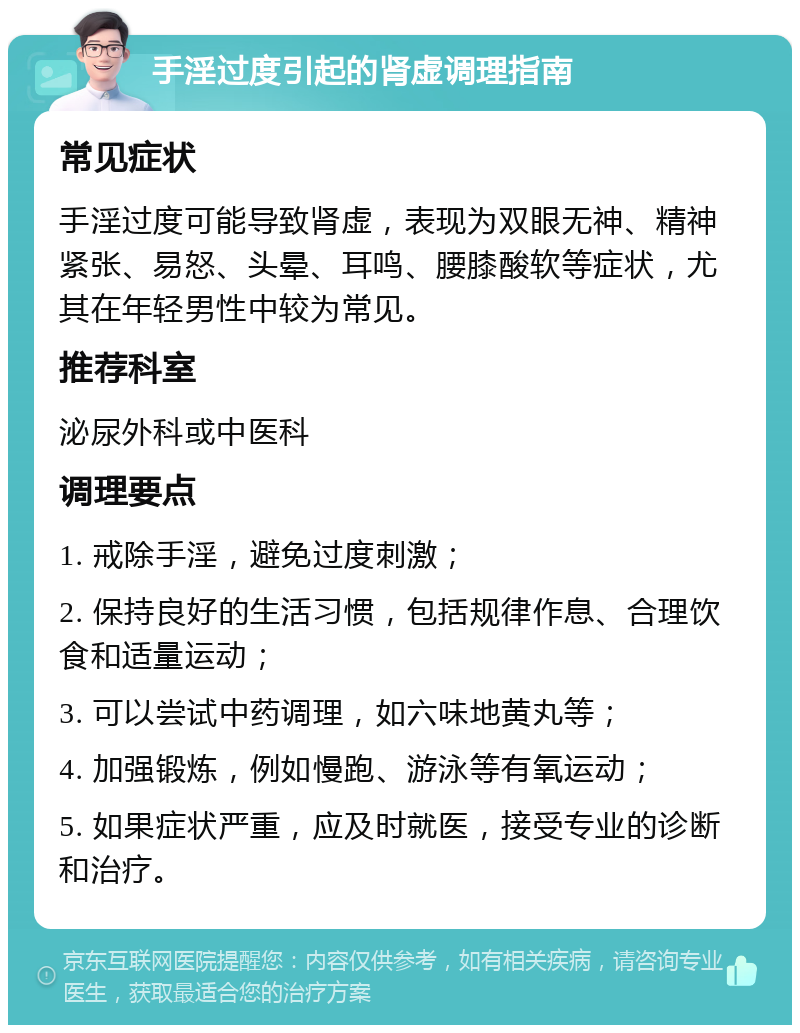 手淫过度引起的肾虚调理指南 常见症状 手淫过度可能导致肾虚，表现为双眼无神、精神紧张、易怒、头晕、耳鸣、腰膝酸软等症状，尤其在年轻男性中较为常见。 推荐科室 泌尿外科或中医科 调理要点 1. 戒除手淫，避免过度刺激； 2. 保持良好的生活习惯，包括规律作息、合理饮食和适量运动； 3. 可以尝试中药调理，如六味地黄丸等； 4. 加强锻炼，例如慢跑、游泳等有氧运动； 5. 如果症状严重，应及时就医，接受专业的诊断和治疗。