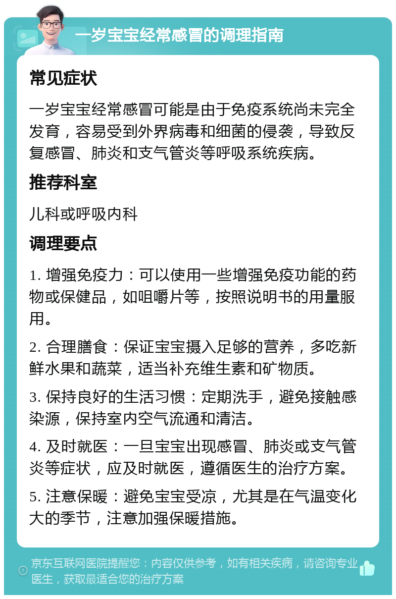 一岁宝宝经常感冒的调理指南 常见症状 一岁宝宝经常感冒可能是由于免疫系统尚未完全发育，容易受到外界病毒和细菌的侵袭，导致反复感冒、肺炎和支气管炎等呼吸系统疾病。 推荐科室 儿科或呼吸内科 调理要点 1. 增强免疫力：可以使用一些增强免疫功能的药物或保健品，如咀嚼片等，按照说明书的用量服用。 2. 合理膳食：保证宝宝摄入足够的营养，多吃新鲜水果和蔬菜，适当补充维生素和矿物质。 3. 保持良好的生活习惯：定期洗手，避免接触感染源，保持室内空气流通和清洁。 4. 及时就医：一旦宝宝出现感冒、肺炎或支气管炎等症状，应及时就医，遵循医生的治疗方案。 5. 注意保暖：避免宝宝受凉，尤其是在气温变化大的季节，注意加强保暖措施。