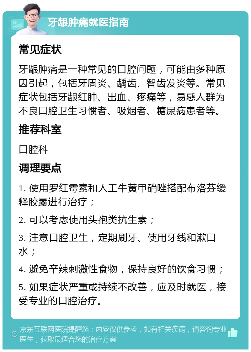 牙龈肿痛就医指南 常见症状 牙龈肿痛是一种常见的口腔问题，可能由多种原因引起，包括牙周炎、龋齿、智齿发炎等。常见症状包括牙龈红肿、出血、疼痛等，易感人群为不良口腔卫生习惯者、吸烟者、糖尿病患者等。 推荐科室 口腔科 调理要点 1. 使用罗红霉素和人工牛黄甲硝唑搭配布洛芬缓释胶囊进行治疗； 2. 可以考虑使用头孢类抗生素； 3. 注意口腔卫生，定期刷牙、使用牙线和漱口水； 4. 避免辛辣刺激性食物，保持良好的饮食习惯； 5. 如果症状严重或持续不改善，应及时就医，接受专业的口腔治疗。