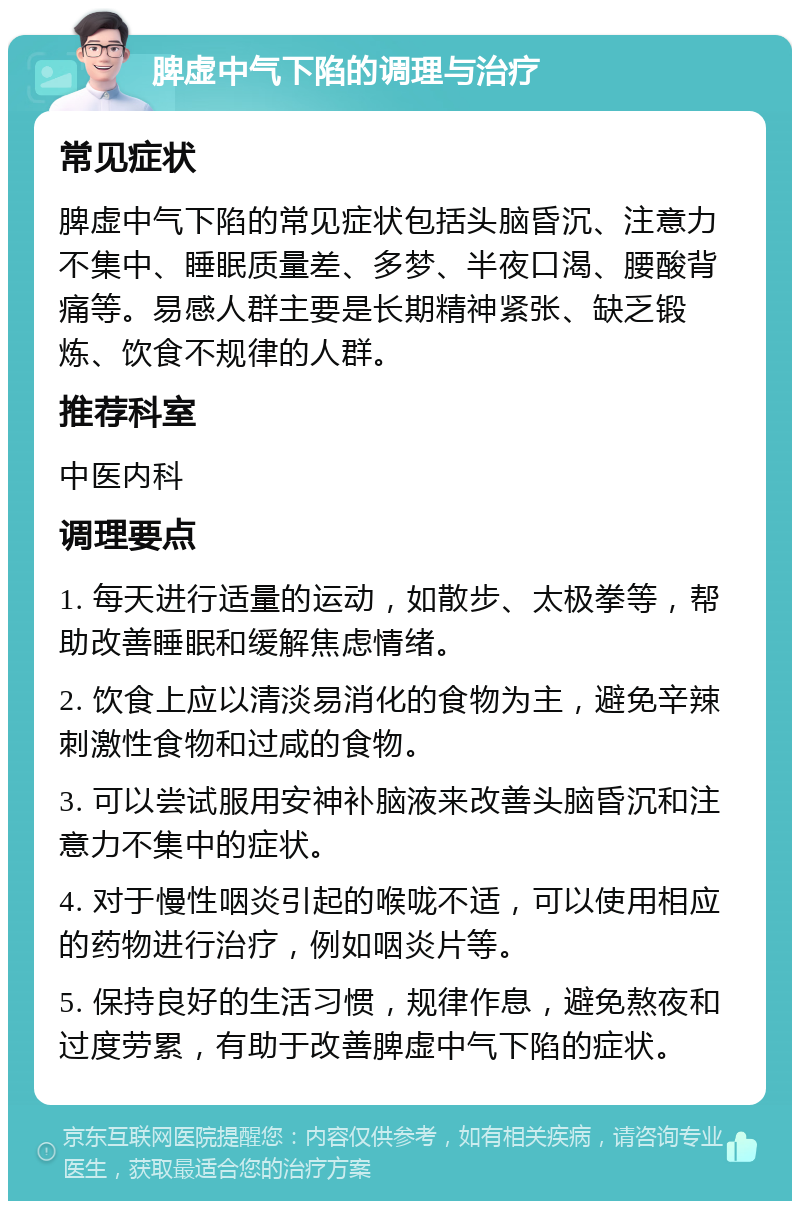 脾虚中气下陷的调理与治疗 常见症状 脾虚中气下陷的常见症状包括头脑昏沉、注意力不集中、睡眠质量差、多梦、半夜口渴、腰酸背痛等。易感人群主要是长期精神紧张、缺乏锻炼、饮食不规律的人群。 推荐科室 中医内科 调理要点 1. 每天进行适量的运动，如散步、太极拳等，帮助改善睡眠和缓解焦虑情绪。 2. 饮食上应以清淡易消化的食物为主，避免辛辣刺激性食物和过咸的食物。 3. 可以尝试服用安神补脑液来改善头脑昏沉和注意力不集中的症状。 4. 对于慢性咽炎引起的喉咙不适，可以使用相应的药物进行治疗，例如咽炎片等。 5. 保持良好的生活习惯，规律作息，避免熬夜和过度劳累，有助于改善脾虚中气下陷的症状。