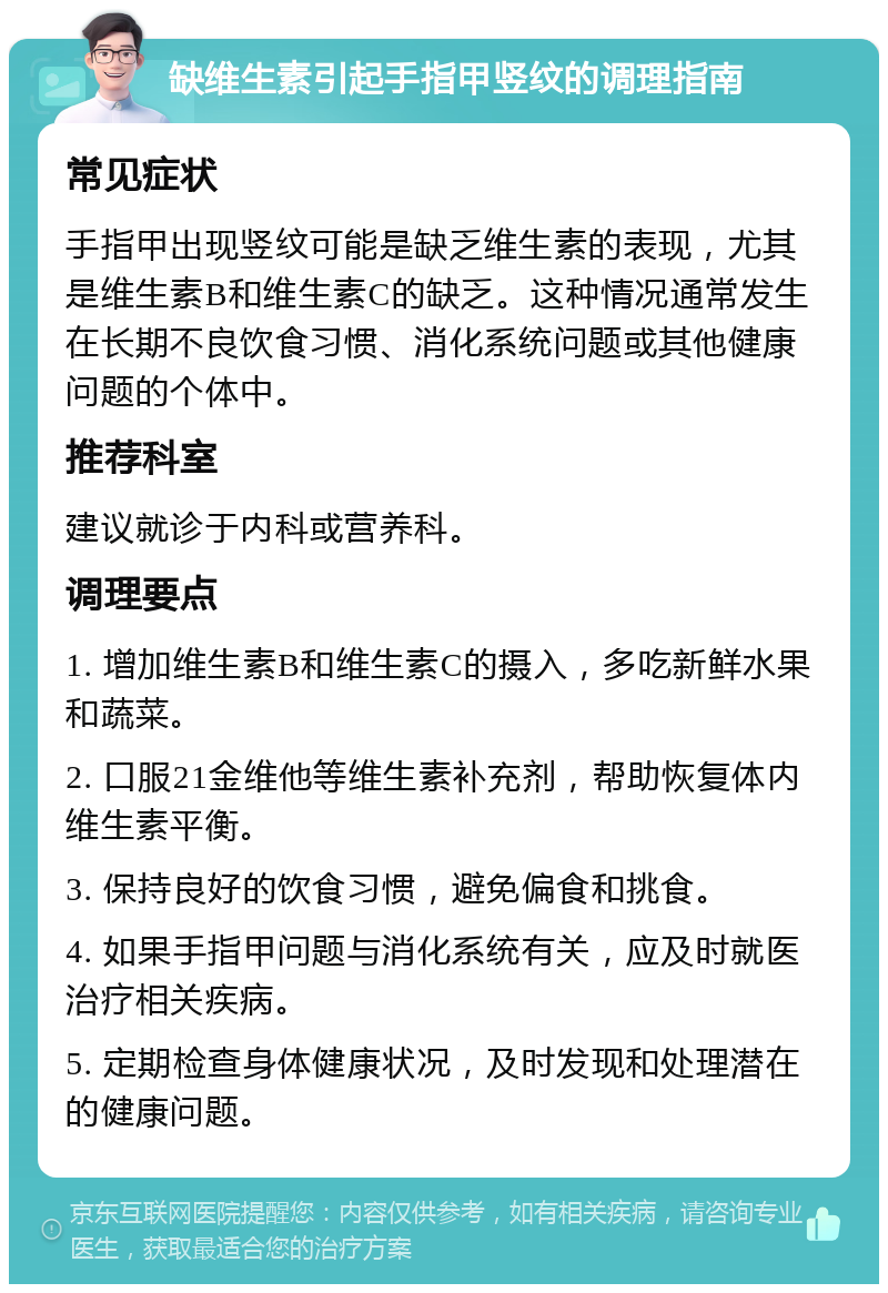 缺维生素引起手指甲竖纹的调理指南 常见症状 手指甲出现竖纹可能是缺乏维生素的表现，尤其是维生素B和维生素C的缺乏。这种情况通常发生在长期不良饮食习惯、消化系统问题或其他健康问题的个体中。 推荐科室 建议就诊于内科或营养科。 调理要点 1. 增加维生素B和维生素C的摄入，多吃新鲜水果和蔬菜。 2. 口服21金维他等维生素补充剂，帮助恢复体内维生素平衡。 3. 保持良好的饮食习惯，避免偏食和挑食。 4. 如果手指甲问题与消化系统有关，应及时就医治疗相关疾病。 5. 定期检查身体健康状况，及时发现和处理潜在的健康问题。