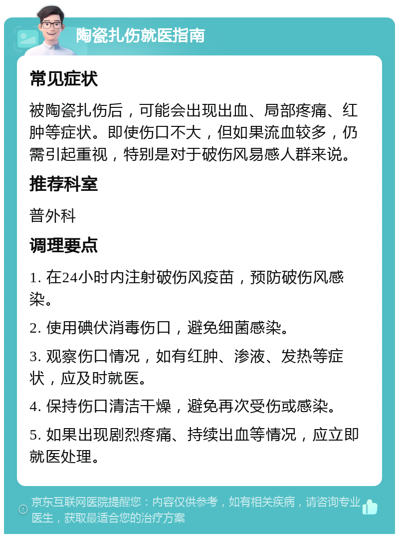 陶瓷扎伤就医指南 常见症状 被陶瓷扎伤后，可能会出现出血、局部疼痛、红肿等症状。即使伤口不大，但如果流血较多，仍需引起重视，特别是对于破伤风易感人群来说。 推荐科室 普外科 调理要点 1. 在24小时内注射破伤风疫苗，预防破伤风感染。 2. 使用碘伏消毒伤口，避免细菌感染。 3. 观察伤口情况，如有红肿、渗液、发热等症状，应及时就医。 4. 保持伤口清洁干燥，避免再次受伤或感染。 5. 如果出现剧烈疼痛、持续出血等情况，应立即就医处理。