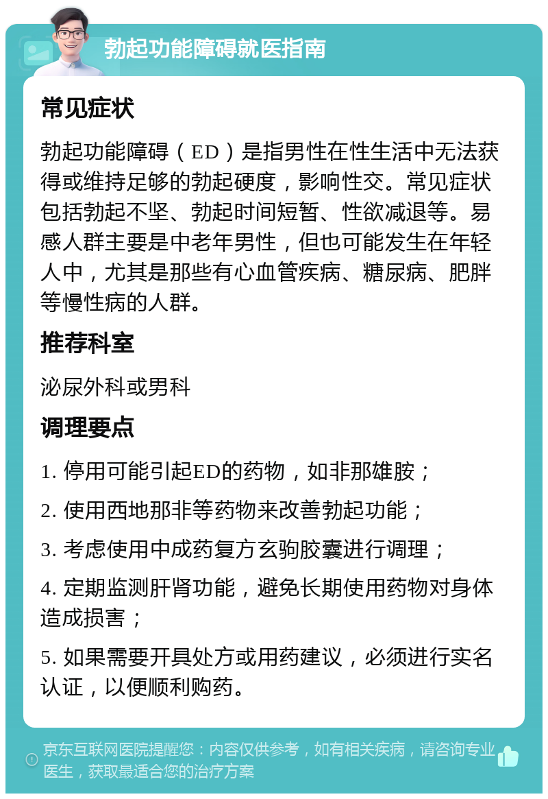 勃起功能障碍就医指南 常见症状 勃起功能障碍（ED）是指男性在性生活中无法获得或维持足够的勃起硬度，影响性交。常见症状包括勃起不坚、勃起时间短暂、性欲减退等。易感人群主要是中老年男性，但也可能发生在年轻人中，尤其是那些有心血管疾病、糖尿病、肥胖等慢性病的人群。 推荐科室 泌尿外科或男科 调理要点 1. 停用可能引起ED的药物，如非那雄胺； 2. 使用西地那非等药物来改善勃起功能； 3. 考虑使用中成药复方玄驹胶囊进行调理； 4. 定期监测肝肾功能，避免长期使用药物对身体造成损害； 5. 如果需要开具处方或用药建议，必须进行实名认证，以便顺利购药。