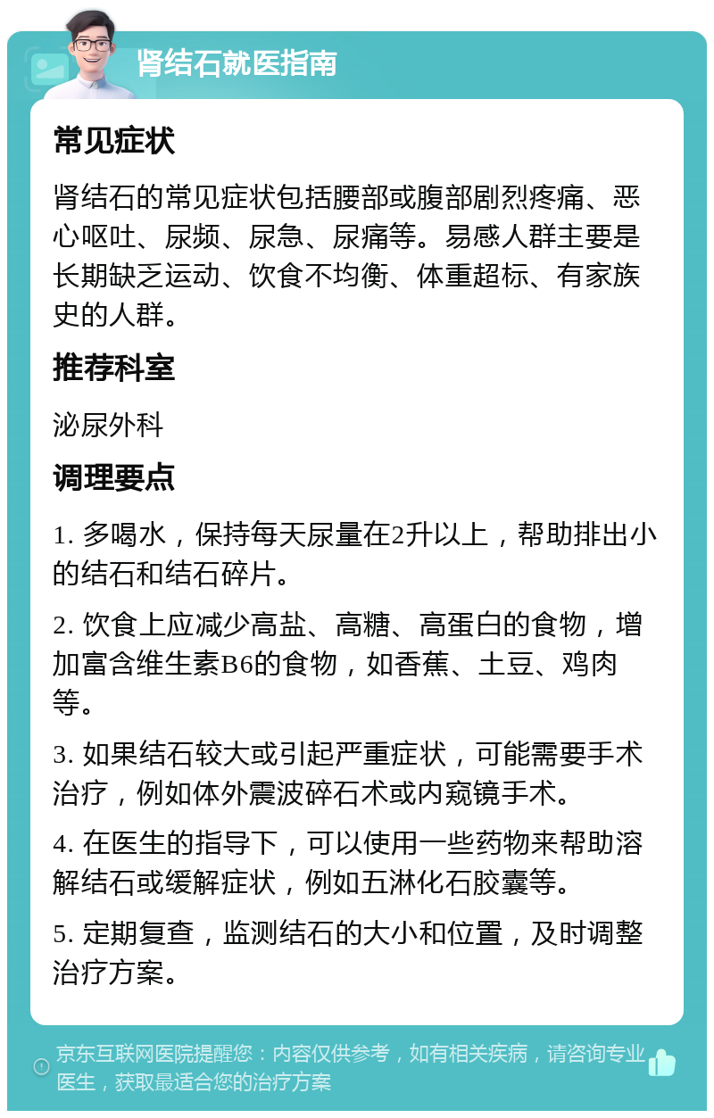 肾结石就医指南 常见症状 肾结石的常见症状包括腰部或腹部剧烈疼痛、恶心呕吐、尿频、尿急、尿痛等。易感人群主要是长期缺乏运动、饮食不均衡、体重超标、有家族史的人群。 推荐科室 泌尿外科 调理要点 1. 多喝水，保持每天尿量在2升以上，帮助排出小的结石和结石碎片。 2. 饮食上应减少高盐、高糖、高蛋白的食物，增加富含维生素B6的食物，如香蕉、土豆、鸡肉等。 3. 如果结石较大或引起严重症状，可能需要手术治疗，例如体外震波碎石术或内窥镜手术。 4. 在医生的指导下，可以使用一些药物来帮助溶解结石或缓解症状，例如五淋化石胶囊等。 5. 定期复查，监测结石的大小和位置，及时调整治疗方案。