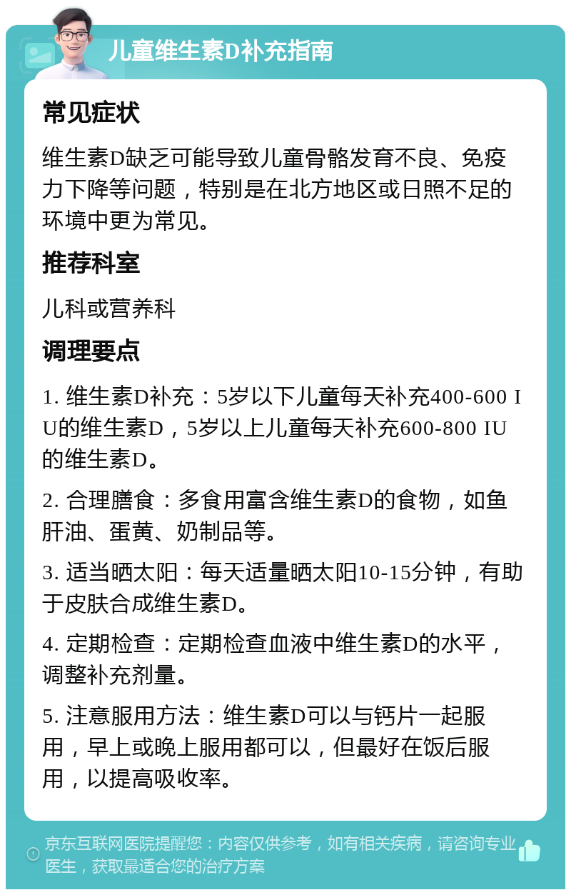 儿童维生素D补充指南 常见症状 维生素D缺乏可能导致儿童骨骼发育不良、免疫力下降等问题，特别是在北方地区或日照不足的环境中更为常见。 推荐科室 儿科或营养科 调理要点 1. 维生素D补充：5岁以下儿童每天补充400-600 IU的维生素D，5岁以上儿童每天补充600-800 IU的维生素D。 2. 合理膳食：多食用富含维生素D的食物，如鱼肝油、蛋黄、奶制品等。 3. 适当晒太阳：每天适量晒太阳10-15分钟，有助于皮肤合成维生素D。 4. 定期检查：定期检查血液中维生素D的水平，调整补充剂量。 5. 注意服用方法：维生素D可以与钙片一起服用，早上或晚上服用都可以，但最好在饭后服用，以提高吸收率。