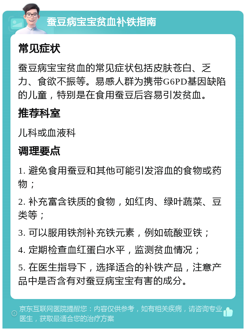 蚕豆病宝宝贫血补铁指南 常见症状 蚕豆病宝宝贫血的常见症状包括皮肤苍白、乏力、食欲不振等。易感人群为携带G6PD基因缺陷的儿童，特别是在食用蚕豆后容易引发贫血。 推荐科室 儿科或血液科 调理要点 1. 避免食用蚕豆和其他可能引发溶血的食物或药物； 2. 补充富含铁质的食物，如红肉、绿叶蔬菜、豆类等； 3. 可以服用铁剂补充铁元素，例如硫酸亚铁； 4. 定期检查血红蛋白水平，监测贫血情况； 5. 在医生指导下，选择适合的补铁产品，注意产品中是否含有对蚕豆病宝宝有害的成分。