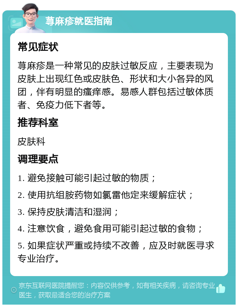 荨麻疹就医指南 常见症状 荨麻疹是一种常见的皮肤过敏反应，主要表现为皮肤上出现红色或皮肤色、形状和大小各异的风团，伴有明显的瘙痒感。易感人群包括过敏体质者、免疫力低下者等。 推荐科室 皮肤科 调理要点 1. 避免接触可能引起过敏的物质； 2. 使用抗组胺药物如氯雷他定来缓解症状； 3. 保持皮肤清洁和湿润； 4. 注意饮食，避免食用可能引起过敏的食物； 5. 如果症状严重或持续不改善，应及时就医寻求专业治疗。