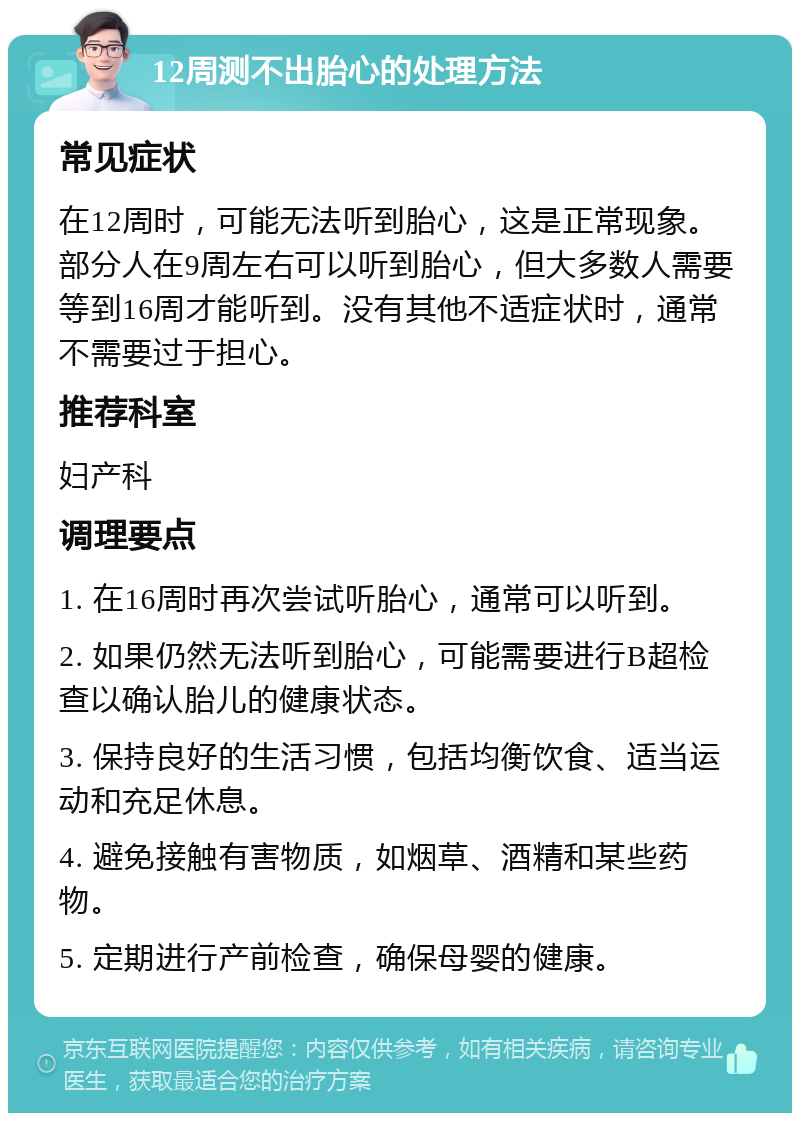 12周测不出胎心的处理方法 常见症状 在12周时，可能无法听到胎心，这是正常现象。部分人在9周左右可以听到胎心，但大多数人需要等到16周才能听到。没有其他不适症状时，通常不需要过于担心。 推荐科室 妇产科 调理要点 1. 在16周时再次尝试听胎心，通常可以听到。 2. 如果仍然无法听到胎心，可能需要进行B超检查以确认胎儿的健康状态。 3. 保持良好的生活习惯，包括均衡饮食、适当运动和充足休息。 4. 避免接触有害物质，如烟草、酒精和某些药物。 5. 定期进行产前检查，确保母婴的健康。